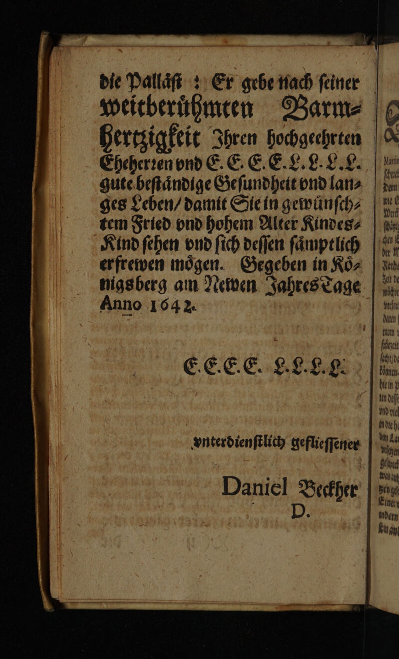 as — bie Pallat Er gebe nach feiner weitberuͤhmten Barm⸗ hertzigkeit Ihren hochgeehrten Eheherren vnd E. E. E. E. L. L. L.L. gute beſtaͤndige Geſundheit vnd lan⸗ ges Leben / damit Sie in gewünfchz | tem Fried vnd hohem Alter Kindes⸗ Kind ſehen vnd ſich deſſen ſaͤmptlich erfrewen moͤgen. Gegeben in Koͤ⸗ nigsberg am Newen Jahres Tage Anno 104 2. E.E. E.E. L.L. . vnterdienſtlich geflieſſener Daniel Beckher