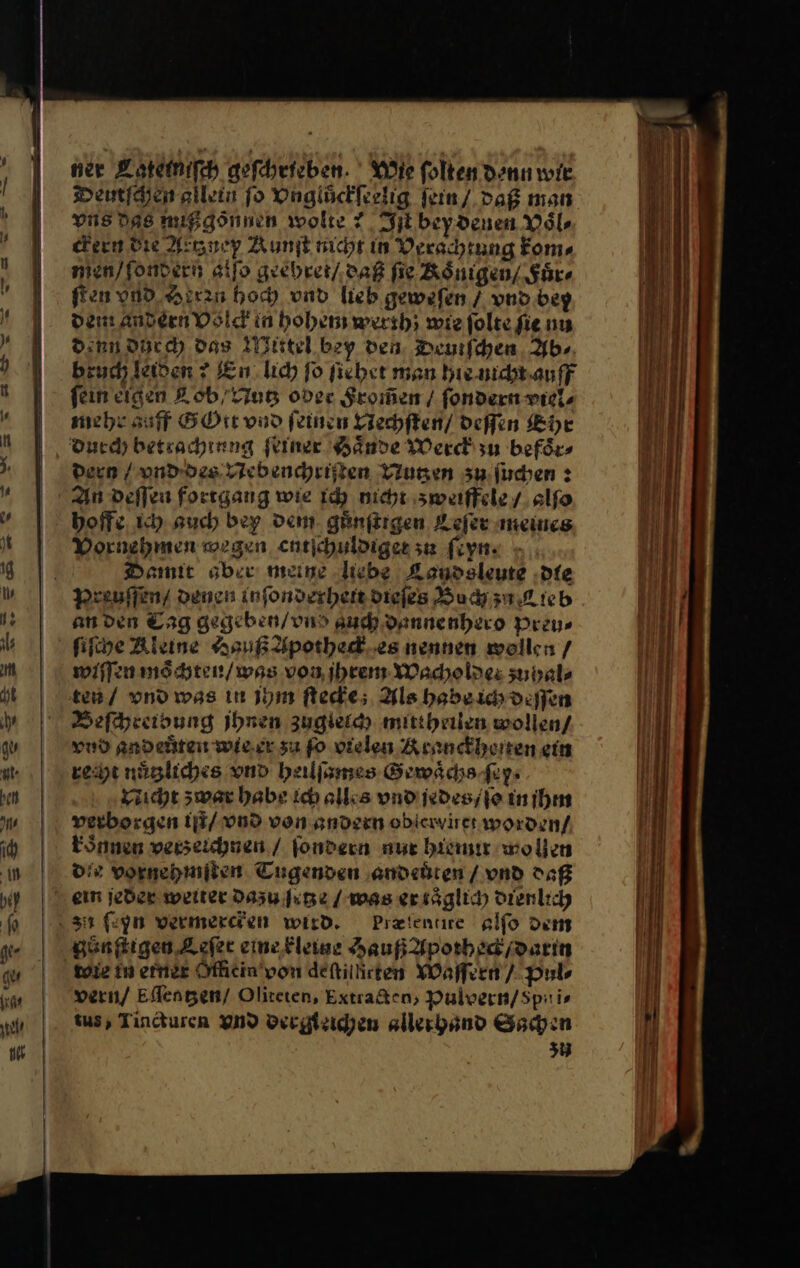 ner Lateimiſch geſchrieben. Wie folten denn wre Deutſchen allein ſo Vnglůckſeelig ſein / daß man vns Das nupgönnen wolte? Jlbeydenen Vaͤl⸗ dern die Actz ney Runſt nicht in Verachtung kom⸗ men / ſondern alſo geehret / daß fie Adnigen/ Fuͤr⸗ fen vnd Herrn hoch vnd lieb gewefen / vnd bey dam andern Osicd in hohem werth; wie ſolte ſie nu denn ducch das Mittel bey den. Deuiſchen Ab⸗ bruch leiden ? En lich fo ſiehet mon hie nicht auff fein eigen Lob/ Nutz oder From̃en / ſondern viel⸗ mehr auff GOtt vnd feinen Vechſten / deſſen Ehe dern / vnd des Nebenchriſten Nutzen zu ſuchen: An deſſen fortgang wie ich nicht zweiffele / alſo hoffe Ich such bey dem. guͤnſtrgen Leſer meines Vornehmen wegen entichuldiger zu ſoyn. Damit aber meine „liebe Kandsleute -dfe an den Erg gegeben / vnd auch danne nhero Preu⸗ ſiſche Rleine Asuß Apotheck es nennen wollen / wiſſen moͤchten / was von ihrem Wacholdes zuhal⸗ Beſchreibung Ihren zuglelch mittheilen wollen/ vnd andeuͤten wie er zu ſo vielen Krauckheten ein reht nuͤtzliches vnd heilſames Gewaͤchs ſey⸗ VNicht zwar habe ich alles vnd jedes / ſo in ihm verborgen iſt / vnd von andern oblerviret worden / koͤnnen verzeichnen / ſondern nur ham wollen die vornehmſten Tugenden andeüten / vnd daß Præſentire alſo dem gͤn ſtigen Leſer eine kleige Hauß Apotheck / darin roie in erner Officin von defillirten Waſſern / Puls vern / Eflengen/ Oliteten, Extra&amp;ten, Pulvern/Spitis us, Tincturen vnd dergieichen allerhand Sachen 3