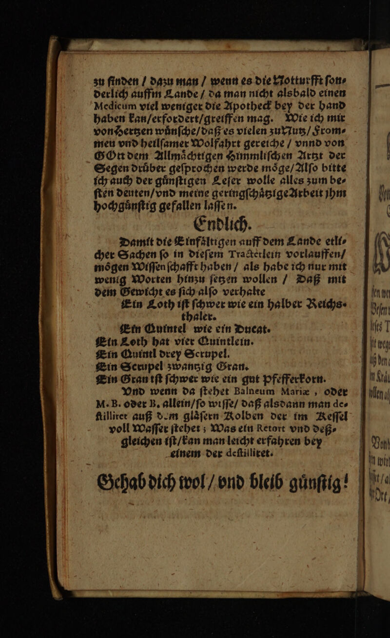 su finden / dazu man / wenn es die Notturfft ſon⸗ derlich auffin Lande / Da man nicht alsbald einen Medicum viel weniger die Apothed bey der band haben Ean/erfordert/greiffen mag. Wie id) mie von Hertzen wuͤnſche / daß es vielen zu Nutz / From» men vnd heilſamer Wolfahrt gereiche / vnnd von GOtt dem Allmaͤchtigen Himmliſchen Artzt der Segen druͤber geſpro hen werde moͤge / Alſo bitte ich auch der guͤnſtigen Leſer wolle alles zum bes ſten deuten / vnd meine geringfhägige Arbeit jhm hochguͤnſtig gefallen laſſen. Endlich. Damit die Einfaͤltigen auff dem Lande etli⸗ cher Sachen fo in dieſem Tracterlein vorlauffen / moͤgen Wiſſen ſchafft haben / als habe ich nur mit wenig Worten hinzu ſetzen wollen / Daß mit dein Bewicht es ſich alfo verhalte Ein Loth Ah wie ein halber Reichs⸗ thaler. ein Quintel wie cin Ducat. Lin Quintl drey Scrupel. Bin in Sceupel zwanzig Gran. 1 M in Gran iſt ſchwer wie ein gut pfefferkorn. DRM Vnd wenn da ſtehet Balneum Marix , oder hllnıl M. B.oder B. allein/fo wiſſe daß alsdann man des | \ Ktillirer auß dem gläfern Kolben der im Reel | voll Waſſer ſtehet; Was ein Retore vnd dep, | gleichen iſt / kan man leicht erfahren bey Dan ‚einem der deftilliret. 'P — Gehab dich wol / vnd Bleib günfiig! |: E37