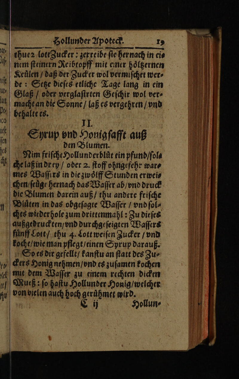 chue2 lottZucker: zerreibe ſie her nach in ei⸗ nem ſteinern Reibtopff mit einer hoͤltzernen Keuͤlen / daß der Zucker wol vermiſchet wer⸗ de: Setze dieſes etliche Tage lang in ein Glaß } oder verglafirten Geſchir wol ver» machtan die Sonne / laß es vergehren | vnd behalte es. II. | Edyrup end Honigfaffe auß Pe den Blumen. Ninm friſche Hollunderbluͤt ein pfund/fola | chelaßindrey / oder 2. ſtoff ohngefehr ware mes Waflırz in die zwoͤlff Stunden erwei⸗ chenifeüge hernach Das Waſſer ab / vnd druck die Blumen darein auß / thu andere friſche Dluͤten in das obgeſagte Waſſer / vnd ſol⸗ ches wieder hole zum drittenmahl: Zu dieſes außgedruckten / vnd durchgeſeigten Waſſers fuͤnff Lott / thu 4. Lott weiſen Zucker / vnd koche / wie man pflegt / einen Syrup darauß. Soc es dir gefellt/ kanſtu an ſtatt des Zu⸗ ckers Honig nehmen / vnd es zufamen kochen ze mit dem Waſſer zu einem rechten Dickens of Much: ſo haſtu Hollunder Honig / welcher au von bielen auch hoch geruͤhmet wird. | C ij Hollun⸗ | \ | | | |