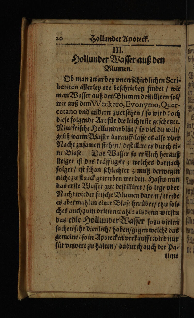 dl. Hollunder Waſſer auß den Blumen. Ob man gwarbeyonterfchiedlichen Scri- benten dllerley art beſchrieben findet / wie man Waſſer auß den Blumen deftifliren fol/ wie auß demVVeckero,Evonymo,Quer- cetano und andırn zuerfehen / fo wird doch dieſe folgende Art fuͤr die leichtefte gefcheger. NimfrifcheHolunderblät) fovieldu wilt / * geuͤß warn Waſſer darauff/laffe es alſo vber Nacht zuſamen ſtehen / deſtillire es durch ei⸗ ne Diafe: Das Waſſer fo erſtlich herauß Reiget iſt Das Fraffiigite 3 welches darnach folget / iſt ſchon fchlechrer s:muß derwegen | nicht zu ſtarck gesrieben werden. Haſtu nun das erſte Waſſer gut deſtilliret / fo lege vber Nacht wieder friſche Blumen darein / treibe es abermahlin einer Blaſe heruͤber / chu fol« | ches auch zum drittenmahl? alsdenn wirſtu das edle Hollunder Waſſer ſo zu vie len ſachen ſehr dienlich / haben / gegen welche dag gemeine / ſo in Apotecken verkaufft wir d nur für vnwert gu halten / dadurch auch der Das | Ä tient SE TEERTTTE