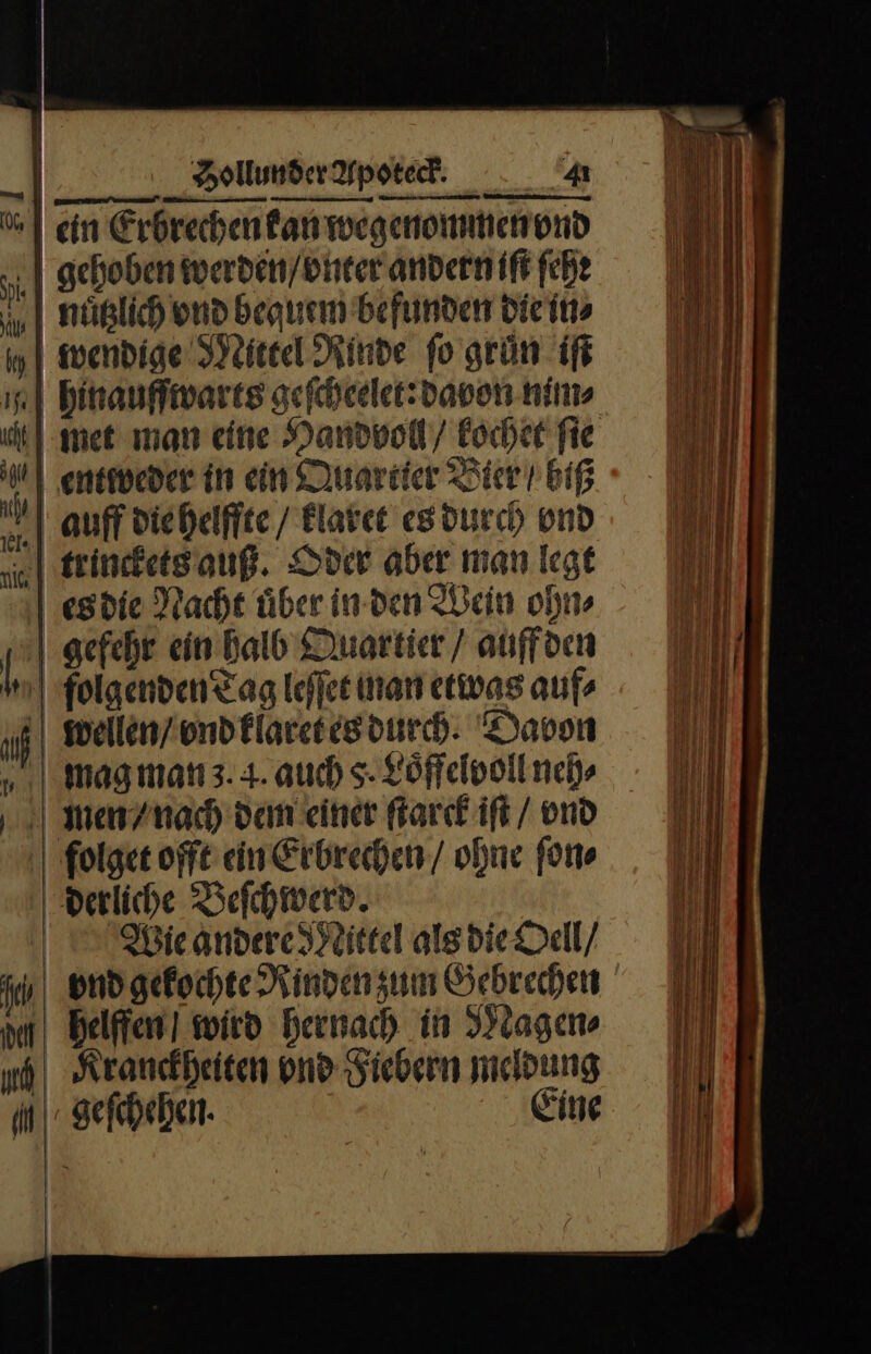 | ein Erbrechen kan wegenommen vnd ‚| gehoben werden / vnter andern iſt ſehe nuͤtzlich vnd bequem befunden die in⸗ wendige Mittel Rinde fo grün iſt hinauffwarts geſcheelet: davon nim⸗ met man eine Handvoll / kochet fie entweder in ein Quartier Bier biß | auff die helffte / klaret es durch vnd trinckets auß. Oder aber man legt es die Nacht uͤber in den Wein ohn⸗ gefehr ein halb Martier / auff den ſolgenden Tag leſſet man etwas auf wellen / vnd klaret es durch. Davon mag man 3.4. auch 5. Loͤffelvoll neh⸗ mien / nach dem einer ſtarck iſt / vnd folget offt ein Erbrechen / ohne ſon⸗ derliche Beſchwerd. Wie andere Mittel als die Oell / jr vnd gekochte Rinden zum Gebrechen helffen wird hernach in Magen⸗ ud Kranckheiten vnd Fiebern meldung Mgeſchehen. Eine