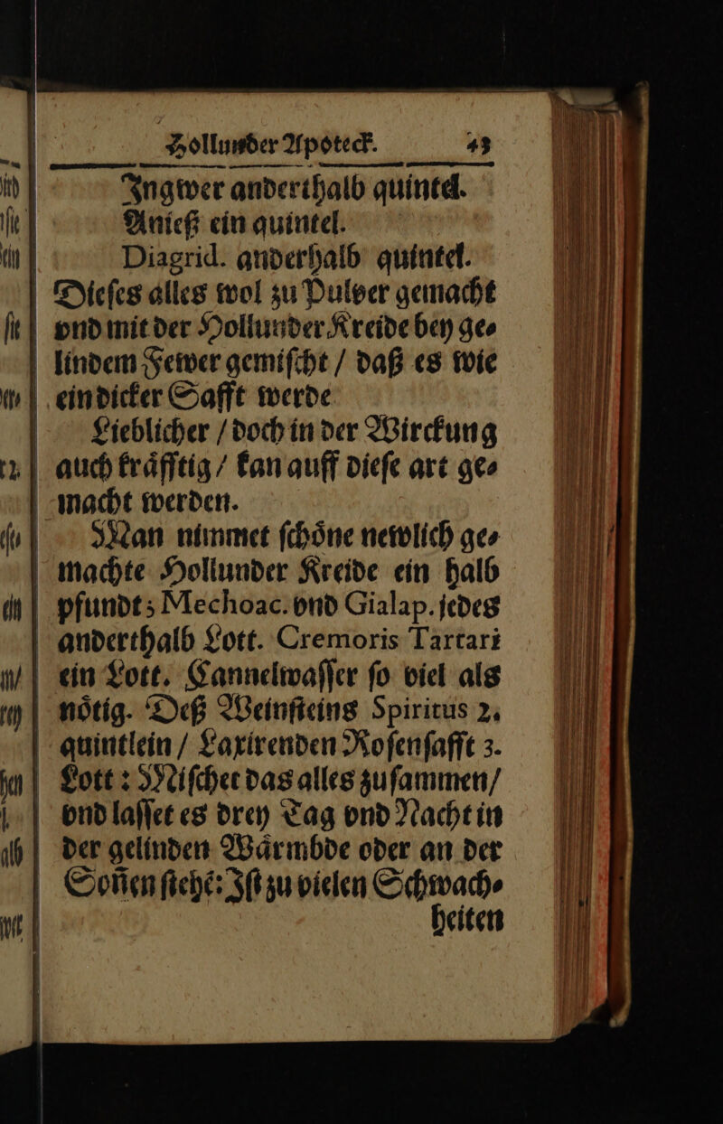 — — — —* J Ingwer anderthalb quintel. 4 Anich ein quintel. | Diagrid. anderhalb quinte. Dieſes alles wol zu Dulser gemacht ond mit der Hollunder Kreide bey ge⸗ lindem Fewer gemiſcht / daß es wie ein dicker Safft werde Lieblicher / doch in der Wirckung auch kraͤfftig / kan auff dieſe art ge⸗ macht werden. WMan nimmet ſchoͤne newlich ge⸗ machte Hollunder Kreide ein halb pfundt; Mechoac:vnd Gialap.jedes anderthalb Lott. Cremoris Tartari ein Lott. Cannelwaſſer ſo viel als | nötig. Deß Weinſteins Spiritus 2, auintlein/ Laxirenden Rofenfafft 3. gott : Miſchet das alles zuſammen / ond laſſet es drey Tag vnd Nacht in der gelinden Waͤrmbde oder an der Soñen ſtehẽ:Iſt zu vielen Schwache heiten - ————— — — — — — u TEE Feen — — n — — — — — — — — — — — — — — — —