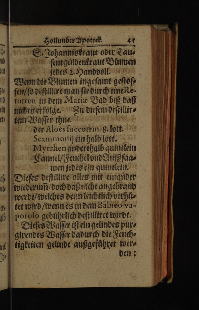 E: Tohannisfraue oder Tau⸗ ſent guͤldenkraut Blumen m 2 3 jede 2Mandvoll Wenn die Blumen ingefame geſtoſ⸗ m | ſen / ſo deſtillire man ſie durch eineRe- id | torten in dem Marie Bad biß daß erfolge: 3 dieſem deſtillir⸗ u tem Waſſer thue Der Aloes ſuccotrin 9 [otf. 4 Scammonij ein halb lott. | Myrrhen anderthalb quintlein | Vannel / Fench el vnd Amß ſaa⸗ | men ſedes ein quintlein. Dieſes deſtillire alles mit einander wiederum̃ / doch daß nicht angebr and werde / welches denn leichtlich ver hů⸗ nm] tet wird / wenn es indem Balneo va- poroſso gebuͤhrlich deſtilliret wirde. Dieſes Waſſer iſt ein gelindes pur» girendes Waſſer dadurch die Feuch⸗ Mugkeiten gelinde außgefuͤhret wer⸗ I | ven;