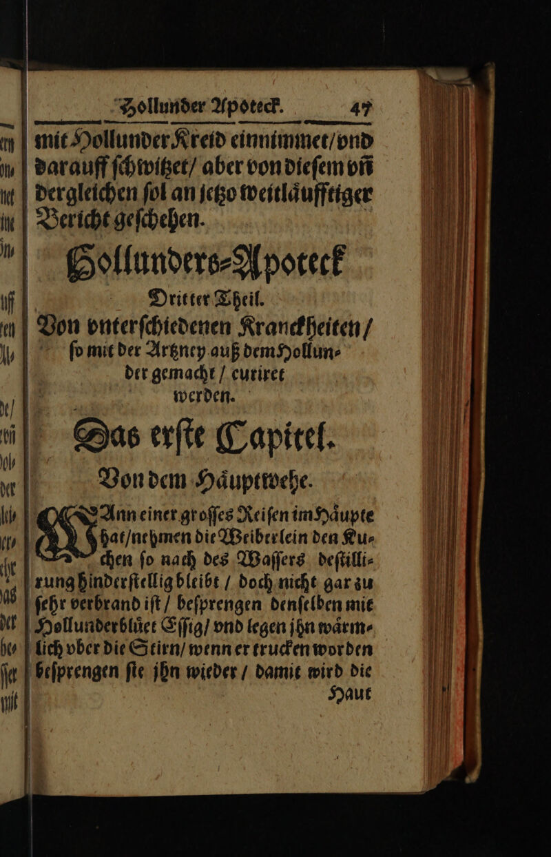 m mie Hollunder Kreid einnimmer/ond | Barauff ſchwitzet / aber vondiefem vñ nt | dergleichen fol an jetzo weitläufftiger in. | Bericht geichehen. BGollunders⸗Apoteck fl Dritter Theil. nl Bon vnterſchiedenen Kranckheiten / | fomieder Artzney auß dem Hollun⸗ | der gemacht / euriret | — — | F werden. b | @as erſte Capitel. N | m Von dem Häuptiehe. MM &gt; Anneiner groffes Reifen im Haͤupte | hat / nehmen die Weiberlein den Ku⸗ el chen fo nach des Waſſers deſtilli⸗ [zunabinderfieligbieise doch nicht gar zu as ſehr verbrand iſt / beſprengen denſelben mie N | Hollunderbtäee Eſſig / vnd legen ihn waͤrm⸗ hee lich ober die Stirn / wenn er trucken worden inf beſprengen fie jbn wieder / damit wird die u] — —