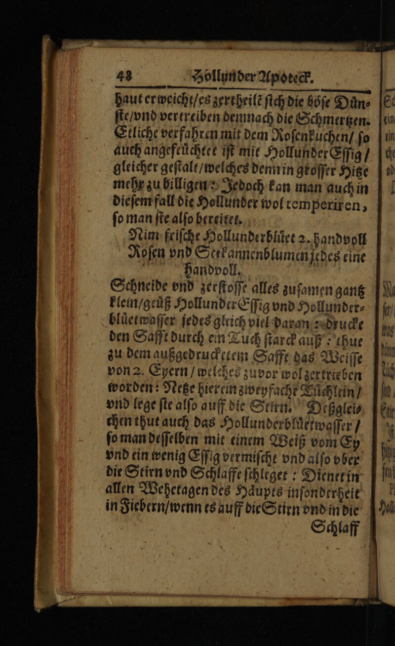 haut er weicht / es zertheilẽ fichdie böfe Düns ſte / vnd vertreiben demnach die Schmergen. Etliche verfahren mit dem Roſenkuchen / fo auch angefeüchtee IE mie Hollunder&amp;ffig / gleicher geſtalt welches denn in geoffer Hige mehr zu billigen jedoch Fan man auchin dieſem fall die Hollunder woltemperiren, fo man ſte alſo bereitet. Nim friſche Hollunderbluͤet 2. handvoll Roſen vnd Stefannenblumenjedeg eine | andvoll. J. Schneide vnd zerſtoſſe alles zuſamen gantz klein / gecuͤß Hollunder Eſſig vnd Hollunder- | bluͤet waſſer jedes gleich viel daran ucke 1, von 2. Eyern / welches zuvor wolgertrieben worden: Netze hier ein zweyfache Küichlein] chen thut auch das Hollunderbluͤetwoffer / ſo man deſſelben mit einem Weiß vom Cy vnd ein wenig Eſſig vermifche und alfo ober | die Stirn vnd Schlaffefehleger : Dienet in allen Wehetagen des Haupts infonderheit in Fiebern / wenn es auff die Stirn ondindie .