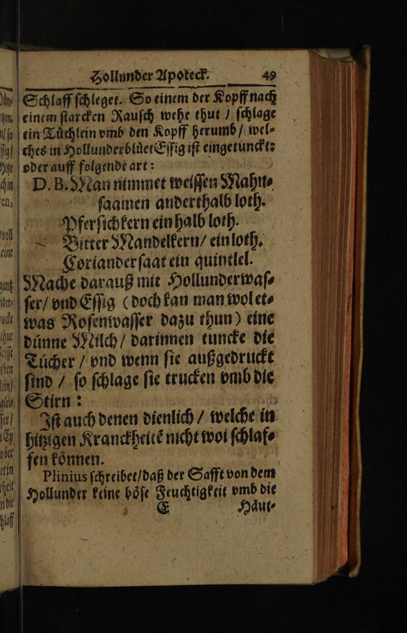 iv | Schlaf ſchleget. So einem der Kopffnach im leinem ſtarcken Rauſch wehe thut / ſchlage Ih | ein Tuͤchlein vmb den Kopff herumb / wel⸗ ches in Hollunderbluͤet Eſſig iſt eingetunckt: ii oder auff folgende art: | D· B. MNan nimmer weißen Mahn⸗ Sun ſaamen anderthalb loth. 9 Pferſichkern ein halb loth ltter Mandelkern / ein loth. Coriander ſaat ein quintlel. u) Mache dar auß mit Hollunderwafs ſer / vnd Eſſig doch fan man wol et⸗ was Roſenwaſſer dazu thun) eine dunne Nilch / darinnen tuncke die Eicher / vnd wenn fie außgedruckt find / fo ſchlage fie trucken vmb Die in) Stirn : | Iſ auch denen dienlich / welche in Bißigen Kranckheitẽ nicht woi fhlafe fen können. | | Plinius fehreiber/daß der Safft vondem Hollund er Feine böfe Feuchtigkeit vmb die | E Haͤut⸗ — — — — — — — = a me ——