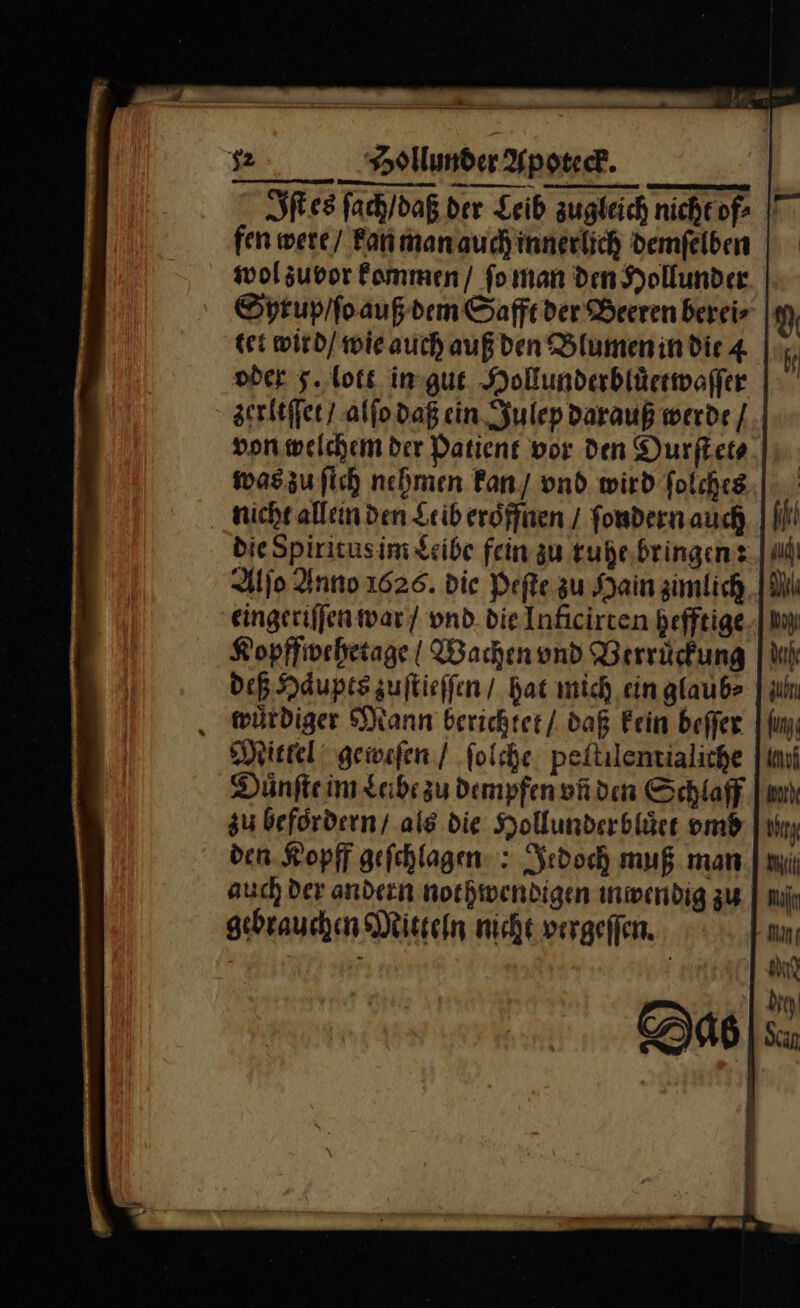 Iſt es ſach / daß der Leib zugleich nicheof- fen were / kan man auch inner ich demſelben wol zuvor kommen / ſo man den Hollunder Syrup / ſo auß dem Safft der Beeren berei⸗ tet wird / wie auch auß den Blumen in die 4 oder 5. lott in gut Hollunderbluͤetwaſſer zerltſſet / alſo daß ein Julep darauß werde / von welchem der Patient vor den Durſt et⸗ was zu ſich nehmen kan / vnd wird ſolches nicht allein den Leib eröffnen / ſondern auch NN die Spiritus im Leibe fein zu ruhe bringen: Alſo Anno 1626. die Peſte zu Hain zimlich eingeriſſen war / vnd die Inficirten hefftige Kopffwehetage | Wachen vnd Verruͤckung deß Haͤupts zuſtieſſen / hat mich ein glaub⸗ wuͤrdiger Mann berichtet / daß Fein beſſer Mittel geweſen / ſolche peftilentialiche Duͤnſte im Leibe zu dempfen vñ den Schlaff zu befördern / als die Hollunderbluͤet vmb den Kopff gefchlagen: : Jedoch muß man auch Der andern nothiwendigen inwendig zu gebrauchen Mitten nicht vergeflen.