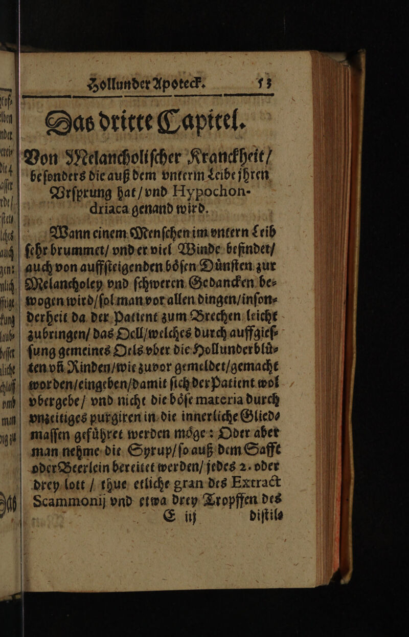 ee; SDas dritte Capitel. Von Melancholiſcher Kranckheit / beſonders die auß dem vnterm Leibe jhren Brſprung hat / vnd Aypochon· driaca genand wird Wann einem Menſchen im vntern Leib ſehr brummet / vnd er viel Winde befindet / auch von auffſteigenden boͤſen Duͤnſten zur Melancholey vnd ſchweren Gedancken be⸗ wogen wird / ſol man vor allen dingen / inſon⸗ derheit da der Patient zum Brechen leicht zubringen / das Oell / welches durch auffgieſ⸗ ft | fung gemeines Oels vber die Hollunderblür ten vñ Rinden / wie zuvor gemelder/gemache Auf | wor den / eingeben / damit fichder Patient. wol omh | vbergebe / vnd nicht die boͤſe materia durch mn vnzeitiges purgiren in die innerliche Glied⸗ ul maſſen gefuͤhret werden moͤge: Oder aber man nehme die Syrup / ſo auß dem Safft oder Beerlein bereitet werden / jedes 2. oder drey lott / thue erliche gran des Extract aM Scammonij vnd etwa Drey Tropffen des wo? Ei dijtile