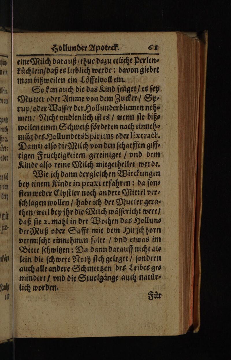 eines Milch dar auß / thue dazu etliche Perlen⸗ kuͤchlein / daß es lieblich werde: davon giebet man bißweilen ein Loͤffelvoll ein. So kan auch die das Rind ſeuͤget / es ſey Mutter oder Amme von dem Zucker / Sp⸗ rup / oder Waſſer der Hollunderblumen neh⸗ men: Nicht vndienlich iſt es / wenn ſie biß⸗ weilen einen Schweiß foͤrderen nach einnch⸗ mũg des Hollundersſpiritus oder Extract. Damit alſo die Milch von den ſcharffen giff⸗ tigen Feuchtigkeiten gereiniget / vnd dem Kinde alſo reine Milch mitgetheilet werde. Wie ich dann dergleichen Wirckungen bey einem Kinde in praxi erfahren: da ſon⸗ ſten weder Clyſtier noch andere Mittel ver⸗ ſchlagen wollen / habe ich der Mutter gera⸗ then / weil bey jhr die Mitch waͤſſericht were] daß fie 2. mahl in der Wochen Das Hollun⸗ der Muß oder Safft mit dem Hirſchhorn vermiſcht einnehmen folte / vnd etwas im Bette ſchwitzen: Da dann darauff nicht ale lein die ſchwere Noth ſich geleget / ſondern auch alle andere Schmertzen des Leibes gro mindert / vnd die Stuelgaͤnge auch natuͤr⸗ lich worden. Fuͤr