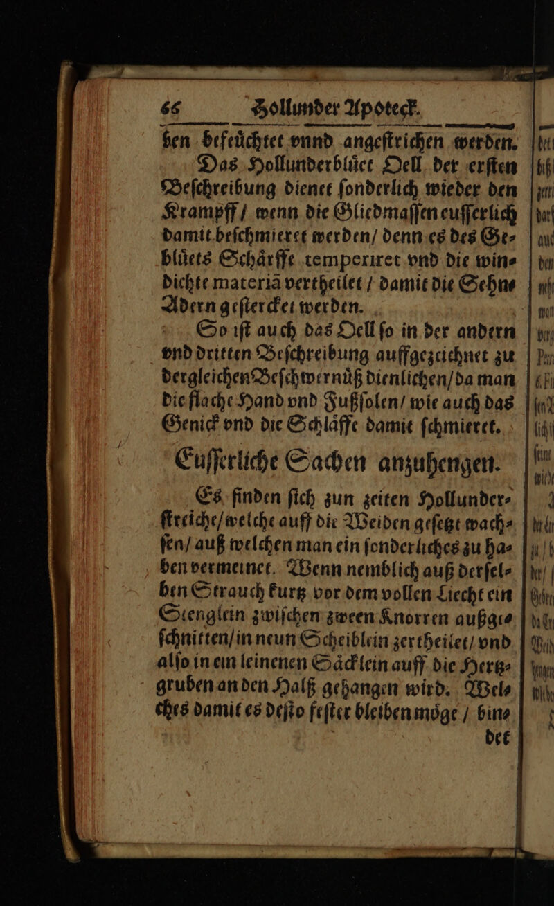 ben befeuͤchtet vnnd angeſtrichen werden, Das Hollunderbluͤet Dell der erſten Beſchreibung dienet ſonderlich wieder den Krampff / wenn die Gliedmaſſen euſſerlich damit beſchmieret werden/ / denn es des Ge⸗ bluͤets Schaͤrffe temperiret vnd Die win⸗ Dichte materiã vertheilet / damit die Sehn⸗ Adern geftercker werden. So iſt auch das Dell fo in der andern ond dritten Beſchreibung auffgezeichnet zu dergleichen Beſchwer nuͤß dienlichen / da man die flache Hand vnd Fußſolen / wie auch das Genick vnd die Schlaͤffe damit ſchmieret. Euſſerliche Sachen anzuhengen Es finden ſich zun zeiten Hollunder⸗ ſtreiche / welche auff die Weiden geſetzt wach⸗ ſen / auß welchen man ein fonderlicheszu has ben vermeinet. Wenn nemblich außderfel- ben Strauch kurtz vor dem vollen Liecht ein Scenglein zwiſchen zween Knorren außgt⸗ ſchnitten / in neun Scheiblein zer theilet / und alſo in ein leinenen Saͤcklein auff die Hertz⸗ gruben an den Halß gehangen wird. Wel⸗ ches damit es deſto feſter bleiben moͤge / bins