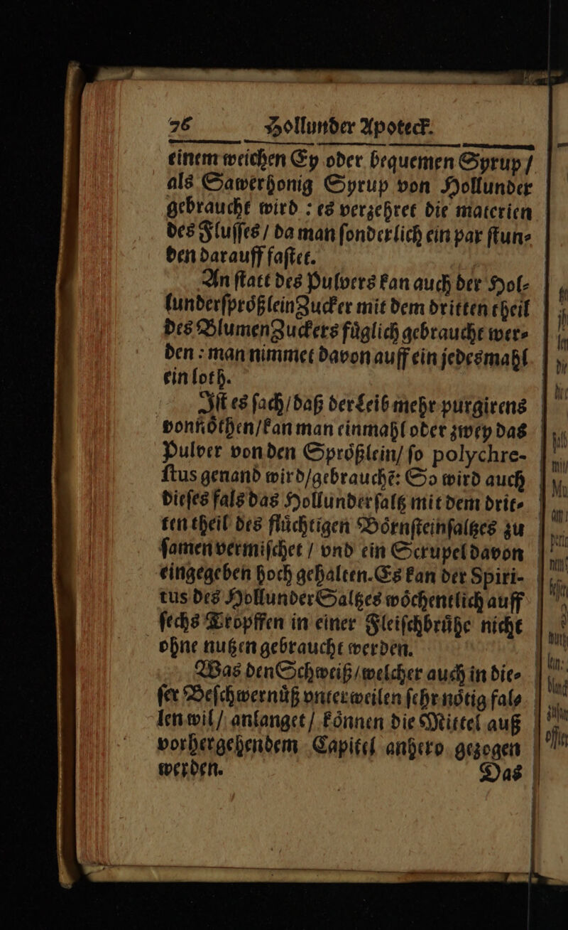 einem weichen Ey oder bequemen Sprupf als. Sawerkonig Syrup von Mollunder gebraucht wird : es verzehret die materien des Fluſſes / da man fonderlich ein par ſtun⸗ ben darauff faſtet. | In ſtatt des Pulvers fanauch ber Hol- lunderſproͤßlein Zucker mit dem dritten theil des Blumen Zuckers fuͤglich gebraucht wer⸗ den man nimmet davon auff ein jedesmahl ein loth. Sit es ſach / daß der Leib mehr purgirens vonnoͤthen / kan man einmahl oder zwey das Pulver von den Sproͤßlein / ſo polychre- ſtus genand wird/gebrauche: So wird auch | dieſes fals das Hollunderfalg mit dem drit⸗ ten theil des flüchtigen Boͤrnſteinſaltzes zu fomenvermifcher / vnd ein Scrupel davon | eingegeben hoch gehalten. Es Ean der Spiri- | .- tus des Hollunder Saltzes wöchentlich auff | ſechs Bropffen in einer Fleiſchbruͤhe niche ohne nutzen gebraucht werden. | Was den Schweiß / welcher auch indie | fer Beſchwernuͤß vnter weilen ſehr noͤtig fal⸗ len wil / anlanget / koͤnnen die Mitte auß vorhergehendem Capitel anhero gezogen werden. Das |