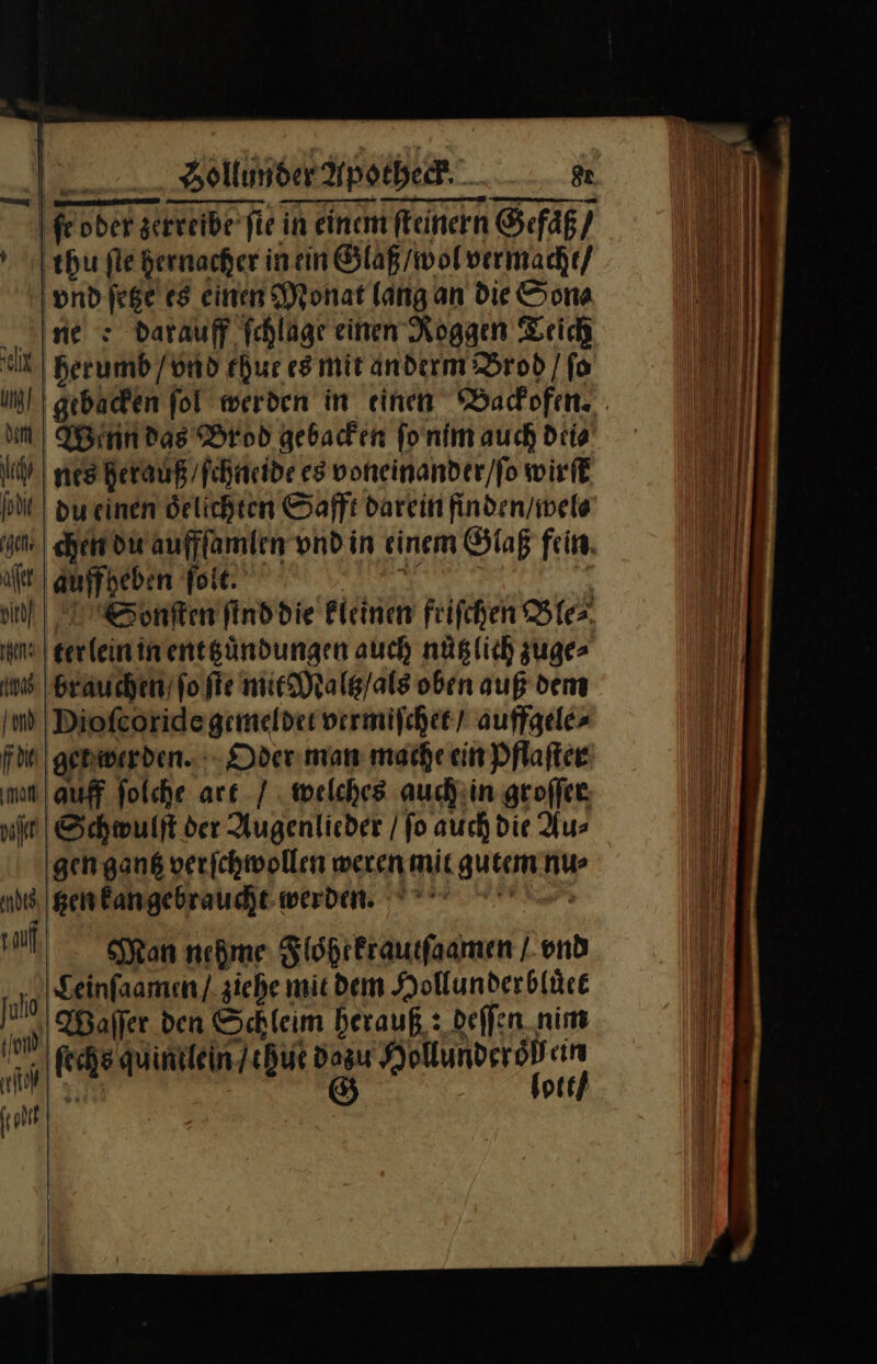 ſeober zerreibe fie in einem ſteinern Gefäß) thu fle hernacher in ein Glaß / wol vermacht / and ſetze es einen Monat lang an die Son⸗ ine s darauf fchlage einen Roggen Teich el herumb / vnd ehur es mit anderm Brod / fo dm) Wann das Brod gebacken ſo nim auch dei⸗ ty | nes herauß ſchneide es voneinander / ſo wirſt PIE) du einen oͤelichten Safft darein finden / wel⸗ en. chen du auffſamlen vnd in einem Glaß fein. aſet auffheben ſolt — in Sonſten ſind die kleinen friſchen Ble⸗ na) terlein in ent zuͤndungen auch nüglich zuge⸗ is brauchen fo ſte mit Maltz / als oben auß dem Ind Dioſcoride gemeldet vermiſchet / auffgele⸗ fde get werden. Oder man mache ein Pflaſter man auff ſolche art / welches auch in groſſer ul Schwulſt der Augenlieder / ſo auch die Au⸗ gen gantz verſchwollen weren mit gutem nu⸗ ad tzen kan gebraucht werden. J Man nehme Floͤhrkrautſaamen / vnd ß Seinfaamen / ziehe mit dem Hollunderbluͤet 1 aller den Schleim herauß, : deffen nim NET fechs.quintleinJchut dazu Hollunderödeire front &gt;