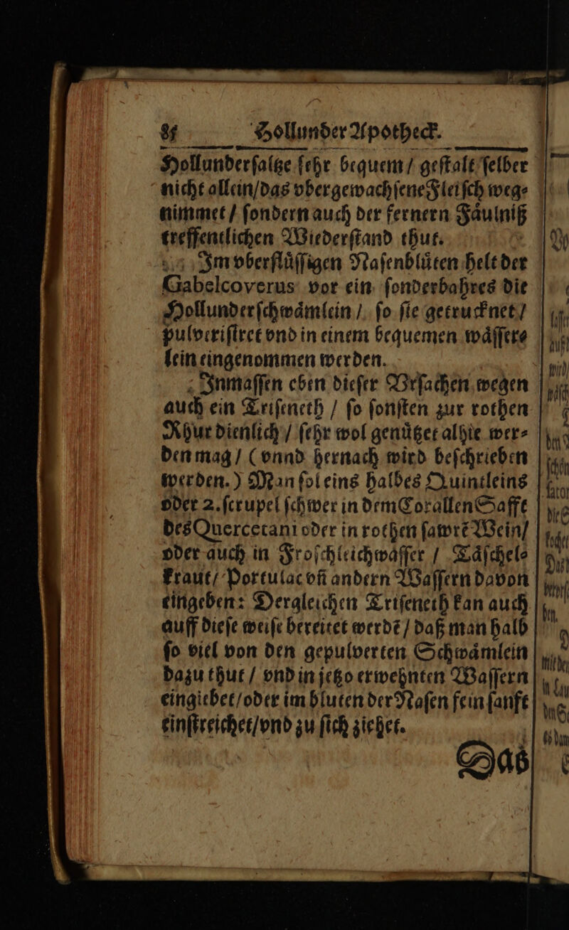 Hollunderfalge ſehr bequem / geſtalt ſelber nicht allein / das ybergewachſene Fleiſch weg⸗ nimmet / ſondern auch der fernern Faͤulniß treffentlichen Wiederſtand thut. | Im vberfluͤſſigen Stafenblüten helt der Gabelcoverus vor ein: ſonderbahres die Hollunderſchwaͤmlein / ſo ſie getrucknet / pulveriſtret vnd in einem bequemen waͤſſer⸗ kein eingenommen werden... _ Inmaſſen eben dieſer Vrſachen wegen auch ein Triſeneth / fo ſonſten zur rothen Rhur dienlich / ſehr wol genüger alyie wer⸗ den mag / (vnnd hernach wird beſchrieben werden.) Man ſol eins halbes Quintleins Dder 2.fcrupel ſchwer in dem Corallen Safft des Quercetani oder in rothen ſawrẽ Wein / oder auch. in Froſchleichwaͤſſer / Taͤſchel⸗ kraut / Portulac vñ andern Waſſern davon eingeben: Dergleichen Triſeneth Fan auch auff dieſe weife bereitet werde / daß man halb fo viel von den gepulverten Schwämlein Dazu thut / vnd in jetzo erwehnten Waſſern eingiebet / oder im bluten der Naſen fein ſanft einſtreichet / vnd zu ſich ziehet. Das