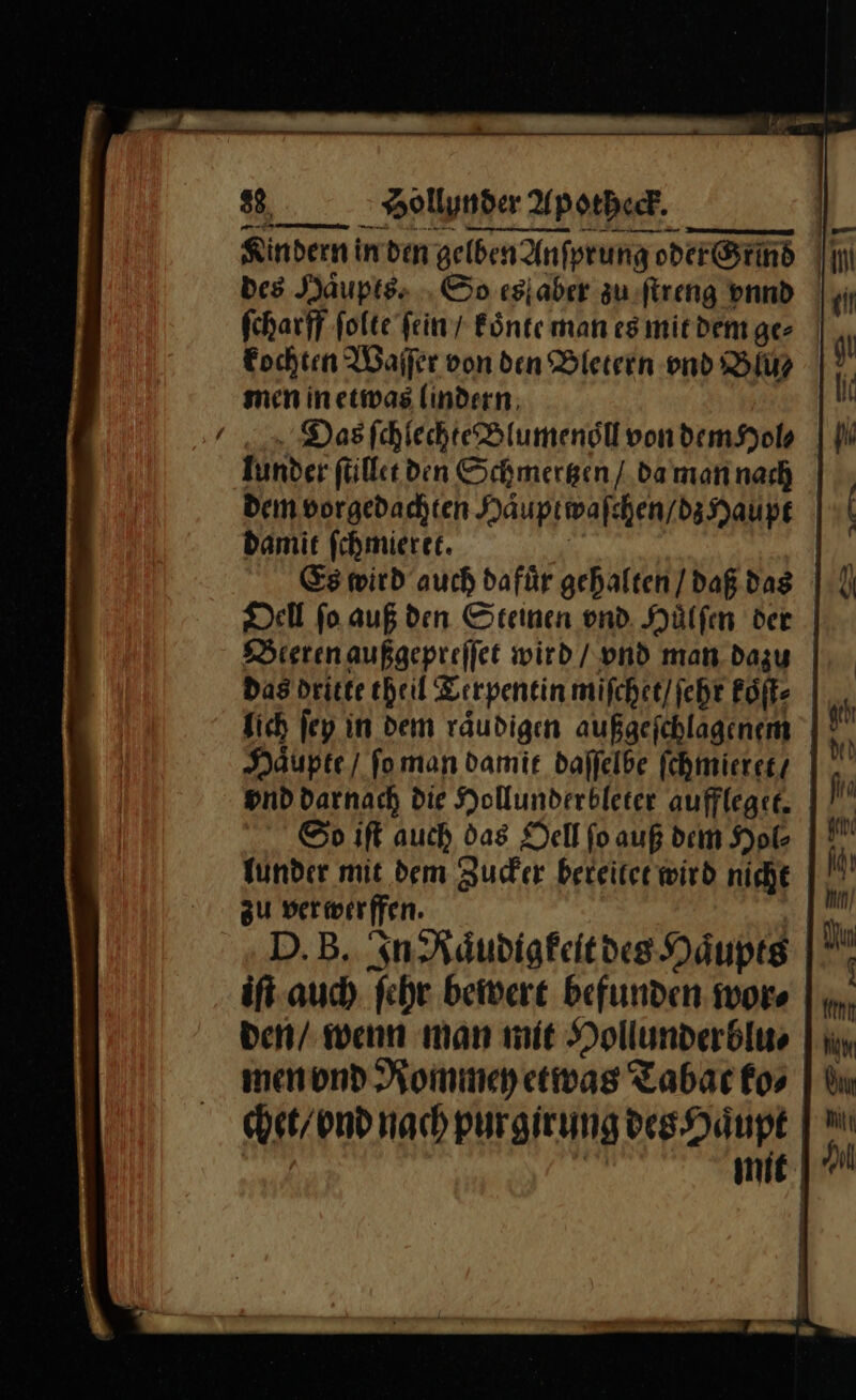 * — in den gelben Anſprung ERBE I | Des Haͤupts. So es aber zu ſtreng vnnd ſcharff folte fein / koͤnte man es mit dem ge⸗ kochten Waſſer von den Bletern vnd Bu⸗ men in etwas lindern Has ſchlechte Blumenoͤll von dem Hol⸗ lunder ſtillet den Schmertzen / da man nach dem vorgedachten Haͤuptwaſe hen / dz Haupt damit ſchmieret. Es wird auch dafür gehalten / daß das Dell ſo auß den Steinen vnd Huͤlſen der Beeren außgepreſſet wird / vnd man dazu das dritte theil Terpentin miſchet / ſehr koſt⸗ lich ſey in dem raͤudigen außgeſchlagenem Häupte) ſo man damit daſſeibe fchmierer | vnd darnach die Hollunderbleter aufflegee. So iſt auch das Dell fo auß dem Hol Tunder mit dem Zucker beteiter wird nicht zu verwerffen. D.B. In Raͤudigkeit des Haͤupts iſt auch ſehr bewert befunden wor⸗ den / wenn man mit Hollunderblu⸗ men vnd Rommey etwas Tabac ko⸗ chet / vnd nach purgirung des Haupt