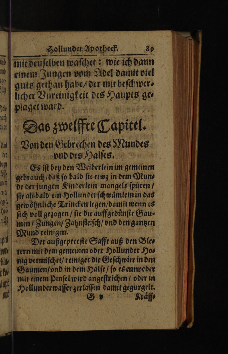 ad I miedenfelden waſchet: wie ich dann einen Ju Adel damit viel 9] einen Jungen von Adel Damit bie | gutsigethan habe/ der mit beſchwer⸗ 5 We A Ye i licher Bureinigfeit des Haupts ge⸗ Ya plaget ward. | ee | ac | | J SDas zwelffte Capitel. Von den Gebrechen des Mundes MI RDOLEHNalfes, h) Es iſt bey den Weiberlein im gemeinen dgebr auch / daß fo bald ſte etwz in dem Mun⸗ NM | pe derjungen Kinderlein mangels fpüren / | eatsbald ein Hollunder ſchwaͤmlein in dag I) gewöhnliche Trincken legen / damit wenn es | fish voll gezogen / fie die auffgeduͤnſte Gau⸗ | en Zungen’ Zahnfleiſch / end dengangen | undreinigen. | —1 Der außgepreefte Safft auß den Ble⸗ ul | tern mit dem gemeinen oder Hollunder Ho⸗ kin | nigwermifcher/reinigee die Geſchwier in den AN Gaumen / vnd indem Halſe / ſo esentweder mit einem Pinſel wird angeſtrichen / oder in Hollunder waſſer zerlaſſen damit gegurgelt. 14 5» Klaͤff⸗