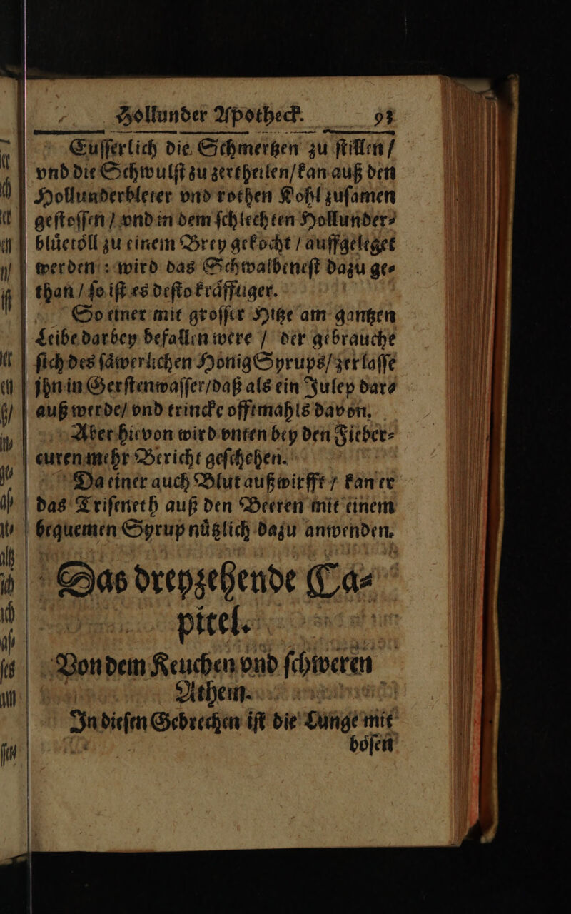 Bere vnd rochen Kohl zufamen geſtoſſen vnd in dem ſchlechten Hollunder⸗ bluͤetoll zu einem Brey gekocht / auffgeleget werden wird das Schwalbeneſt dazu ger than /ſo iſt es deſto kraͤfftiger. | So einer mir groffer Hitze am gangen Leibe darbey befallin were / der gebrauche ſich des fäwerlichen Honig Syrups / zer laſſe jhn in Gerſtenwaſſer / daß als ein Julep dar⸗ auß werde / vnd trincke offtmahls davon. Aber hievon wird vnten bey den Fieber⸗ curen mehr Bericht geſchehen. Da einer auch Blut außwirfft/ kan er | das Triſeneth auß den Beeren mit einem bequemen Syrup nuͤtzlich dazu anwenden. Das dreyzehende Ta pitel. Von dem Keuchen vnd könn Athem In dien Gebrechen iſt die Lunge mit boͤſen