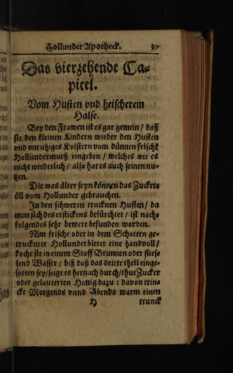 — — ꝰ h - Das Hiersehende Tas 111) | | | pitel. Dom Hufen ond heiſcherem Halſe. | tu 1.0 Bey den Framen iſt es gar gemein) daß ie) leiden Bleinen Kindern wieder den Huſten ld) End vnruhiges Kolſtern vom dünnen frifch? Iu Hollundermurß eingeben / welches wie es ‚nicht wiederlich / alſo Hat es auch ſeinen nu⸗ le ii oͤll vom Hollunder gebrauchen. | In den fchweren trucknen Huften/ da km man ſich des erſtickens befürchtet / iſt nache ih | folgendes fehr bewert befunden worden. ImNim friſche oder in dem Schatten ges via trucknete Hollunderbleter eine handvoll / ug) Poche flein einem Stoff Brunnen oder flicfe fend Waſſer / biß daß das dritte theil einge⸗ ſotten ſey / ſeige es hernach durch/ehueguder oder gelauterten Honig dazu: Davon trin⸗ —1 cke Morgends vnnd warm einen — I