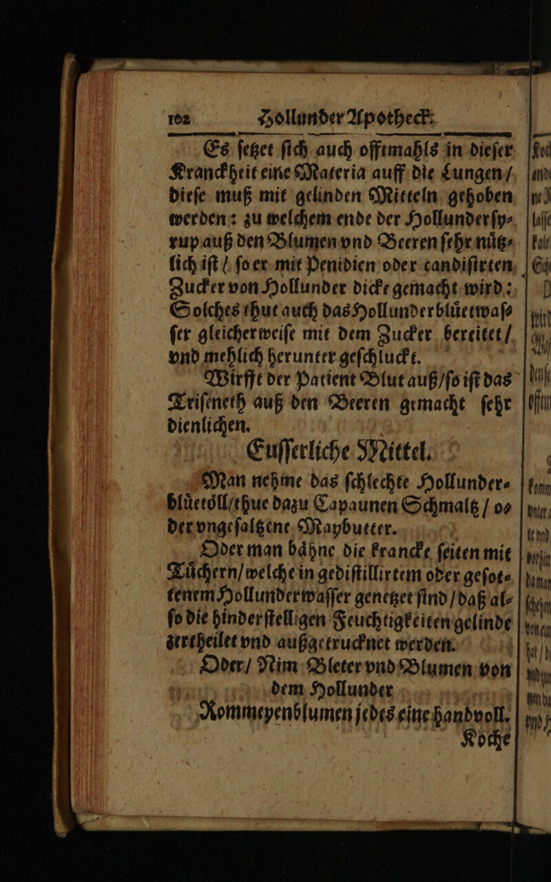 &gt; — — — — — — — 102 Hollunder Apotheck Es ſetzet ſich auch offtmahls in dieſer Kranckheit eine Materia auff die Lungen / dieſe muß mit gelinden Mitteln gehoben werden: zu welchem ende der Hollunder ſy⸗ zupauß den Blumen vnd Beeren fehrnüg- lich iſt / ſo er mit Penidien oder candifirten; | Zucker von Hollunder dicke gemacht wird: Solches thut auch das Hollunder bluͤetwaſe ſer gleicher weiſe mit dem Zucker bereitet vnd mehlich herunter geſchiuckt. Be: Wirfft der Patient Blut auß / ſo iſ das Triſeneth auß den Beeren gemacht ſehr dienlichen. Euſſerliche Mittel. | Man nehine das fchlechte Hollunder- blüctöll/ichue dazu Capaunen Schmaltz / os Derongefalgene Mapbutter. | Oder man bähne die krancke feiten mie Tuͤchern / welche in gediftillireem oder gefog- tenem Hollunder waſſer genetzet find daß al⸗ Khan fodie hinderftelligen Feuchtigkeiten gelinde zertheilet und außgetrucknet werden. Oder / Nim Bleter vnd Blumen von dem Hollunder Rommeyenblumen jedes eine handvoll Koche