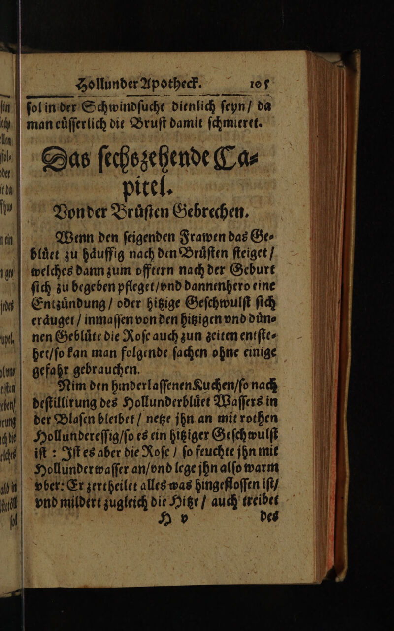 — — — — — | folinder Schwindfuche dientich ſeyn / da 1 man euͤſſerlich die Bruſt damie fehmieret. Im} | | he} 4 Das ſechs zehende Ca⸗ N | pitel. udVonder Brüften Gebrechen. Wenn den ſeigenden Frawen das Ge⸗ bluͤet zu haͤuffig nach den Bruͤſten ſteiget / | welches dann zum offtern nachder Geburt ſich zu begeben pfleget / vnd dannenhero eine in | Entzuͤndung / oder hitzige Geſchwulſt ſich eraͤuget / inmaſſen von den hitzigen vnd duͤn⸗ un | nen Gebluͤte die Roſe auch zum zeiten entſte⸗ het / ſo Ban man folgende. fachen ohne einige im! gefahr gebrauchen. hen Prim den hinderlaſſenen Kuchen / ſo nach 0deſtillirung des Hollunderbluͤet Waſſers in rn | der Blaſen blerber | nege jhn an mit rothen INHollundereſſig / ſo es cin hitziger Geſchwulſt iſt: Iſt es aber die Roſe / fo feuchte jhn mit Hollunder waſſer an / vnd lege jhn alſo warm “vovber: Er zertheilet alles was hingefloſſen iſt / vnd mildert zugleich die Hitze / auch treibet