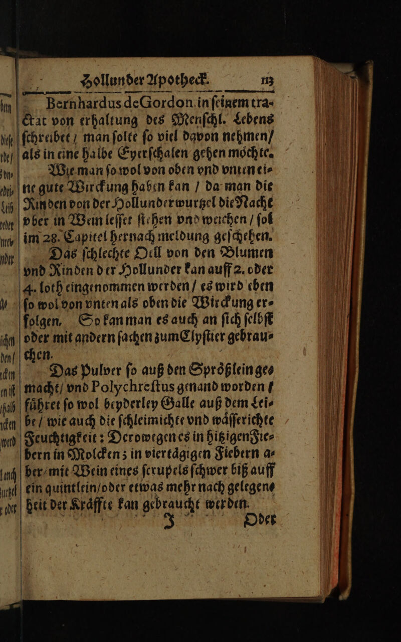 — — — Bernhardus de Gordon in ſeinem tra- I&amp;tat von erhaltung des Menſchl. Lebens ſchreibet / man ſolte fo viel davon nehmen / als in eine halbe Eyerſchalen gehen möchte. Im Wie man ſo wol von oben ond vnten ei⸗ ai negute Wirckung haben Fan / da man Die Rmden don der Hollunder wurtzel die Nacht m vber in Wein leſſet ſtehen vnd weichen / ſol u im 28. Kapitel hernach meldung geſchehen. 9 Das ſchlechte Oell von den Blumen vnd Rinden der Hollunder fan auff 2. oder 4. loth eingenommen werden / es wird chen fo moidon ontenals obendie Wirckung er» folgen, So kan man es auch an fich ſelbſt ihn 24 mit andern fachen zum Clyſtier gebraue den] chen. e Das Bulver fo auß den Sprößleingeo nik) mache/ ond Polychreftus genand worden f jab| faͤhret fo wol bepderley Galle auf dem Lei⸗ im | bei wie auch die fchleimicher und wäfferichte nd | Feuchtigfeie: Deromegencs in hitz gen Fie⸗ Bern in Molcken; in viertägigen Fiebern a⸗ ja ber mit Wein eines ferupelsfchwer biß auff gef) ein quintlein/oder etwas mehr nach gelegene ‚m heit Der Kraͤffte Fan gebraucht werden: Ba a a BE ——— — han