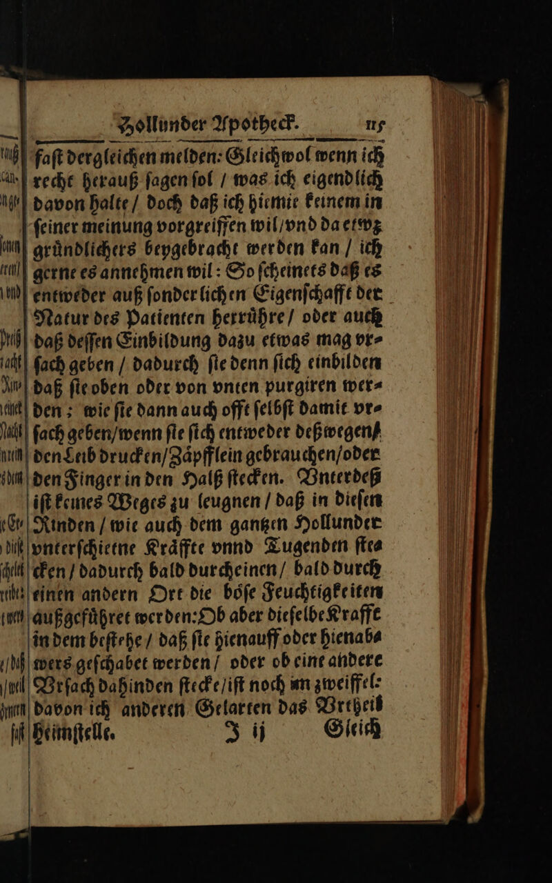 Wal Fapt dergleichen melden: Gleichwol wenn ich Al zeche herauf fagenfol / was ich eigendlich rl davon halte / Doch daß ich hiemie Feinem in ſeiner meinung vorgreiffen wil / vnd da etwz | gruͤndlichers beygebracht werden kan / ich ll gerne es annehmen wil: So ſcheinets daß rs Natur des Patienten hesrühre/ oder auch ill daß deffen Einbildung dazu etwas mag vr⸗ ‚af fach geben / dadurch fie denn fich einbilden Jr) daß ſie oben oder von vnten purgiren wer⸗ den ; wie fie dann auch offt felbft Damit vr⸗ fach geben/wenn fie fich entweder deßwegen / \den&amp;abdruden/Zapffleingebrauchen/oder imıden Fingerinden Halß ſtecken. Vnterdeß iſt keines Weges zu leugnen / daß in dieſen Rinden / wie auch dem gantzen Hollunder ik vnterſchietne Kraͤffte vnnd Tugenden fica Alk cken / dadurch bald durcheinen / bald durch rihn einen andern Dre die boͤſe Feuchtigkeiten mt außgefuͤhret wer den: Ob aber dieſelbe Krafft ‚indem beſtehe / daß ſie hienauff oder hienaba ‚Ni wers geſchabet werben / oder ob eint andere ml Vrſach dahinden ſtecke / iſt noch am zmeiffel: mm davon ich anderen Gelarten das Vrtheib hi heimſtelle. J ij Gleich