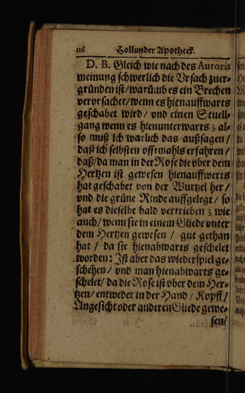 D. B. Gleich wienachdes Auroris [fi meinung fchwerlich’ die Brfach zuer⸗ gruͤnden iſt / waruͤmb es cin Brechen: verorſachet / wenn es hienauffwarts geſchabet wird / vnd einen Stuell⸗ gang wenn es hienunterwarts; al⸗ ſo muß ich warlich das außſagen / daß ich ſelbſten offt mahls erfahren / daß / da man in der Roſe die vber dem Hertzen iſt geweſen hienauffwerts ‚hat geſchabet von der Wurtzel her / und. die grüne Rinde auffgelegt / ſo hat es diefelbe bald vertrieben 3 wie auch / wenn fiein einem Gliede enter dem Hertzen geweſen / gut gethan hat / da ſie hienabwarts geſchelet worden: Iſt aber das wiederſpiel ge⸗ ſchehen / vnd man hienabwarts ge⸗ ſchelet / da die Roſe iſt bber dem Her⸗ tzen / entweder in der Hand; Kopff / Angeſicht oder anderen Gliede gewe⸗ ſen /