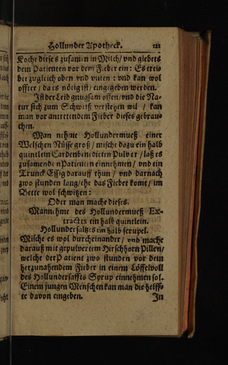 jl) | — au | ehe dem rin ut | pi Hollunder % potheck. 12t bir zugleich oben end vnten: vnd Fan wol offter / dacs noͤtig iſt / eingegeben wer den. Iſt der Leib gnugſam offen / vnd Die Na⸗ ur ſich zum Schweiß verftegen wil / fan man vor antretendem Fieber dieſes gebrauo chen. Man unehme Hollundermueß einer Trunck Eſſig darauff thun / vnd darnach zwo ſtunden lang/che das Fieber Fome / im Bette wol ſchwitzen: Oder man mache dieſes Mannehme des Hollundermueß Ex- tractts ein halb quintlein. Hollunder ſaltzes rin halb ſerupel. Miſche es wol durcheinander / vad mache darauß mit gepulvertem Hirſchhorn Pillen, welche der P atient zwo ſtunden vor dem herzunahendem Sieber in einem Loffelvolt des Hollunderfaffts Syrup einnehmen fol. Einem jungen Menſchen fan man die helff⸗ te Davon eingeben. In