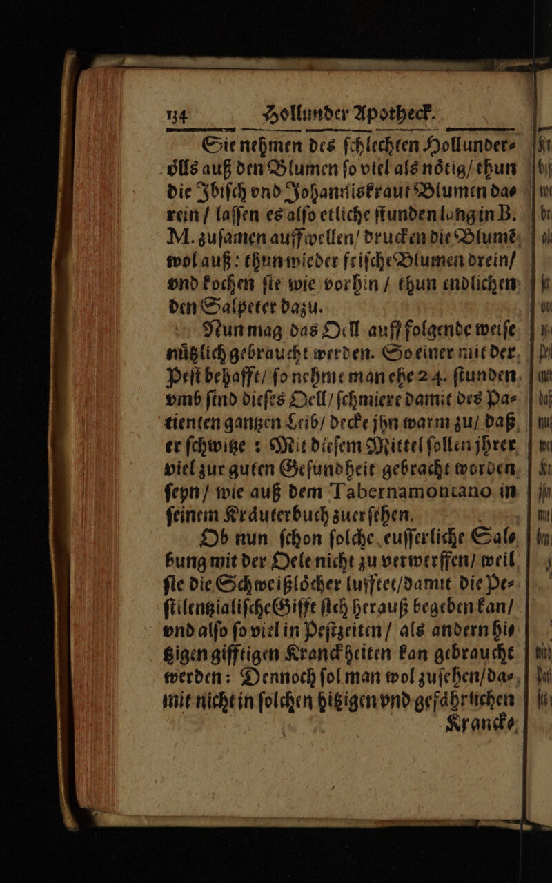 re Sienehmen des fhlechten Hollunders os auß den Blumen fo viel als noͤtig / thun die Ibiſch ond Johanniskraut Blumen dao rein / laffen es alſo etliche fTundenlunginB. | M. zufamen auffwellen / drucken die Blume | u) wol auß: thun wieder ftiſche Blumen drein / vnd kochen ſie wie vorhin / thun endlichen den Salpeter dazu. | Nun mag das Oell aufffolgende weife, | y nüßlichgebraucht werden. Soeiner mit der Peſt behafft / fonchme man ehe 24. fiunden, vmb find diefes Dell ſchmiere damit des Das | tienten gangen Leib/ decke jyn warın zul Daß, | er fchwige s Mit dieſem Mittel follenjbrer, | viel zur guten Geſundheit gebracht worden ſeyn / wie auß dem Tabernamontano in feinem Kraͤuterbuch zuerfeben. Ob nun ſchon folche eufferliche Sal bung mit der Delenicht zu verwerffen/ weil, | fie die Schweißloͤcher lufftet / damit die der ſtilentz ialiſche Gifft ich Hrrauß begeben kan / vnd alſo ſo viel in Peſtzeiten / als andern hi⸗ tzigen gifftigen Kranckheiten Ban gebraucht werden: Dennoch ſol man wol zuſehen / da⸗ mit nicht in ſolchen hitzigen vnd gefaͤhruchen — Krancke