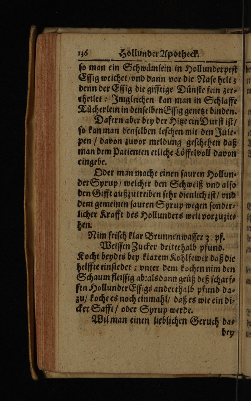 — — — ſo man ein Schwaͤmlein in Hollunderpeſt Eſſig weichet / vnd dann vor die Naſe helt; denn der Eſſig die gifftige Duͤnſte fein zer⸗ eherlee Imgleichen kan man in Schlaffe Tuͤcherlein in denſelben Eſſig genetzt binden. pen / davon zuvor meldung geſchehen daß eingebe. li: IK —— licher Krafft des Hollunders weit vorzuzie⸗ hen. Nim friſch klar Brunnenwaſſer 3. pf. Weiſſen Zucker drittehalb pfund. Koche beydes bey klarem Kohlfewer daß die helffte einſtedet vnter dem kochen nim den cker Safft / oder Syrup werde. Wil man einen lieblichen Geruch dar | bey EB! Y Id | ir