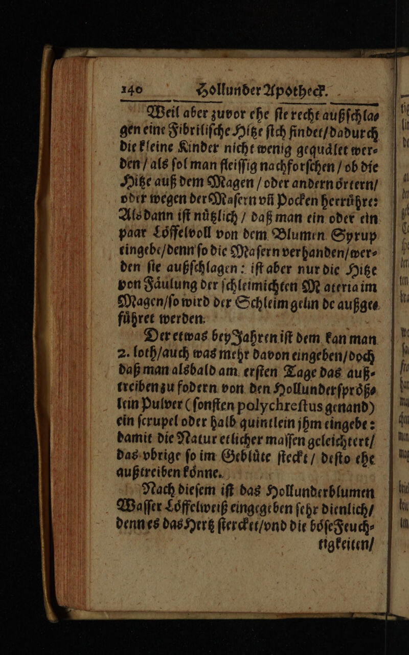 Die Fleine Kinder nicht wenig gequaͤlet wer: den / als fol man fleiffig nachforfchen / ob die Hitze auß dem Magen /oder andern drtern/ odır wegen der Maſern vñ Pocken Berrüßre: paar Loffelvoll von dem Blumen Sprup eingebe / denn ſo die Maſern ver handen / wer⸗ den ſie außſchlagen: iſt aber nur die Hitze von Faͤulung der ſchleimichten Maateria im Magen / ſo wird der Schleimgelin de außge⸗ fuͤhret werden | Der etwas bey Jahren ift dem kanman | 2. loth / auch was mehr Davon eingeben / doch daß man alsbald am. erſten Tage dag auß⸗ lein Pulver (fonften polychreſtus genand) ein ſcrupel oder halb quintlein jhm eingebe: damit die Natur etlicher maſſen geleichtert / das vbrige fo im Gebluͤte ſteckt / deſto ehe außtreiben koͤnne. | Nach diefem ift das Hollunderblumn Waſſer Loͤffelweiß eingegeben ſehr dienlich / denn es das Hertz ſtercket / vnd die boͤſe Feuch⸗ tigkeiten /