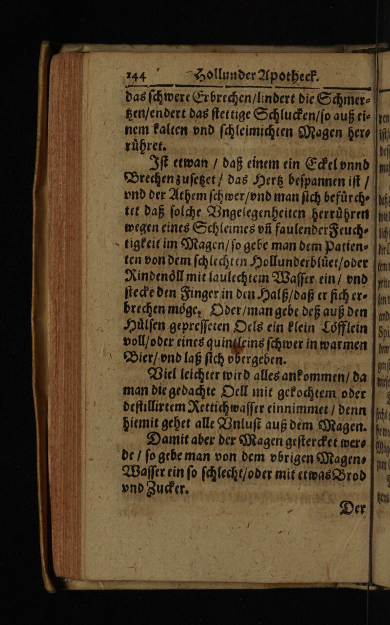 das ſchwere Erbrechen/lindere die Schmer- | tzen / endert das fertige Schlucken / ſo auß eis Iyn nem kalten vnd ſchleimichten Magen here ruͤhret. (bel Iſt etwan / daß einem ein Eckel vnnd Brechen zuſetzet / das Hertz beſpannen iſt / vnd der Athem ſchwer / vnd man ſich befuͤrch⸗ tet Daß ſolche Vngelegenheiten herruͤhren wegen eines Schleimes vñ faulendereuche || tigkeit im Magen / fo gebe man dem Patien⸗ ten von dem ſchlechten Hollunderbluͤet / oder Rindenoͤll mit laulechtem Waſſer ein / vnd ſtecke den Finger in den Halß / daß er fich er⸗ brechenmöge, Odet / man gebe deß auß den Huͤlſen gepreſſeten Oels ein klein Löfflein voll / oder eines quin leins ſchwer in warmen Vier / vnd laß fich vbergeben. Viel leichter wird alles ankommen / da man die gedachte Oell mit gekochtem oder deſtillirtem Rettich waſſer einnimmet / denn hiemit gehet alle Vnluſt auß dem Magen. h Damit aber der Magen geſtercket were I; de / ſo gebe man von dem vbrigen Magens Waſſer ein ſo ſchlecht / oder mit etwas Brod vnd Zucker.