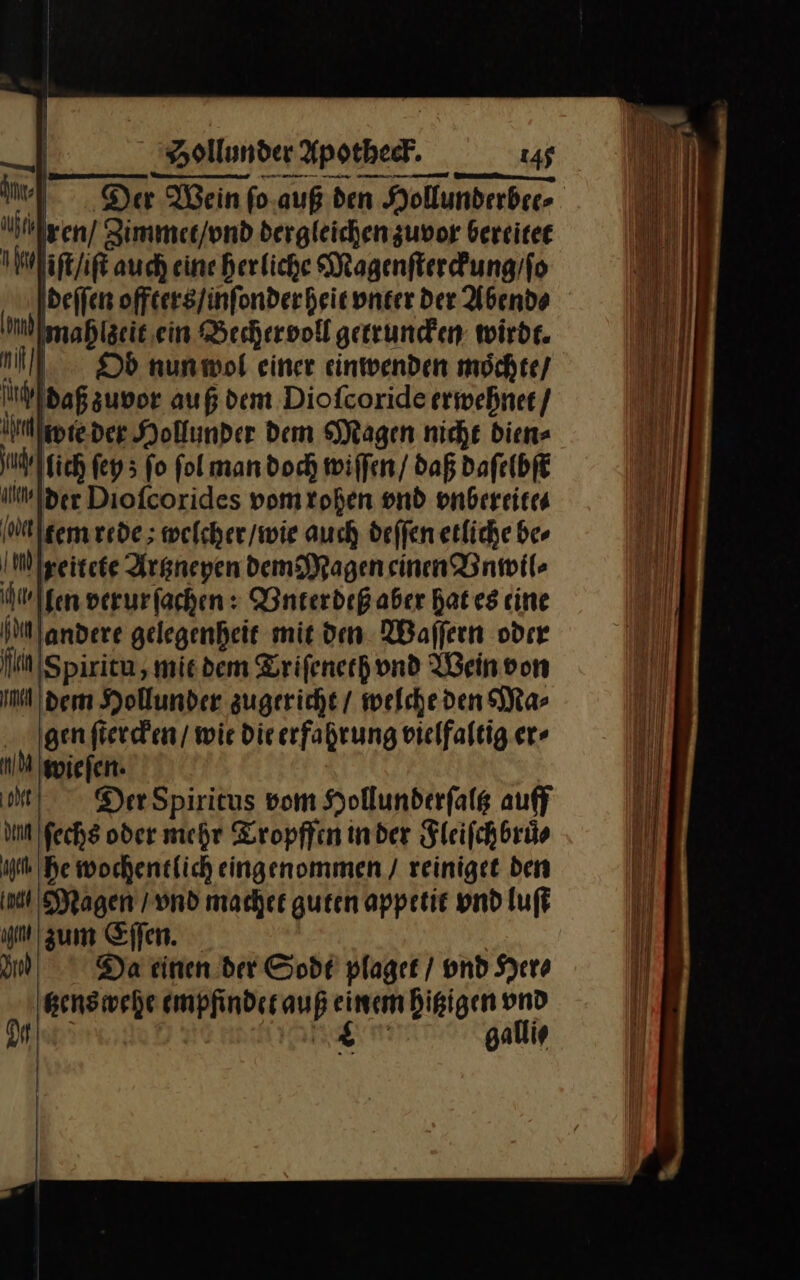 — IN Nlgen/ Zimmet / vnd dergleichenzuvor berritet na iſt / iſt auch eine herliche Magenſterckung / ſo deſſen offters / inſonder heit vnter der Abend⸗ dl ahlzeit ein Bechervoll getruncken wirdr. 9 Ob nun wol einer einwenden moͤchte / ſurch daßsuvor auß dem Diofcoride erwehnet / hen wie der Hollunder dem Magen nicht dien- uärlgich ſey; fo fol man doch wiffen/ daß daſelbſt tler Diofcorides vomtohen vnd vnbereite⸗ etem rede; welcher/wie auch deffen etliche be⸗ IM Igeitete Argneyen dem Magen einen Vnwil⸗ hwlfen verurfachen: Vnterdeß aber Bates cine NM andere gelegenheit mit den. Waffern oder fin ıS piritu , mit dem Triſeneth vnd Wein von m dem Hollunder zugericht / welche den Ma⸗ gen ſtercken / wie Die erfahrung vielfaltig er⸗ nd wiefen. ‚ode DerSpiricus vom Hollunderfalg auff un ſechs oder mehr Tropffen inder Fleiſchbruͤ⸗ um he wochentlich eingenommen / reiniget den a ragen / vnd machet guten appetie vnd luft u zum Eſſen. I) Da einen der Sodt plaget / vnd Hero tzens wehe empfinder auf einem hitzigen vnd 2— galli⸗ J N | A| |