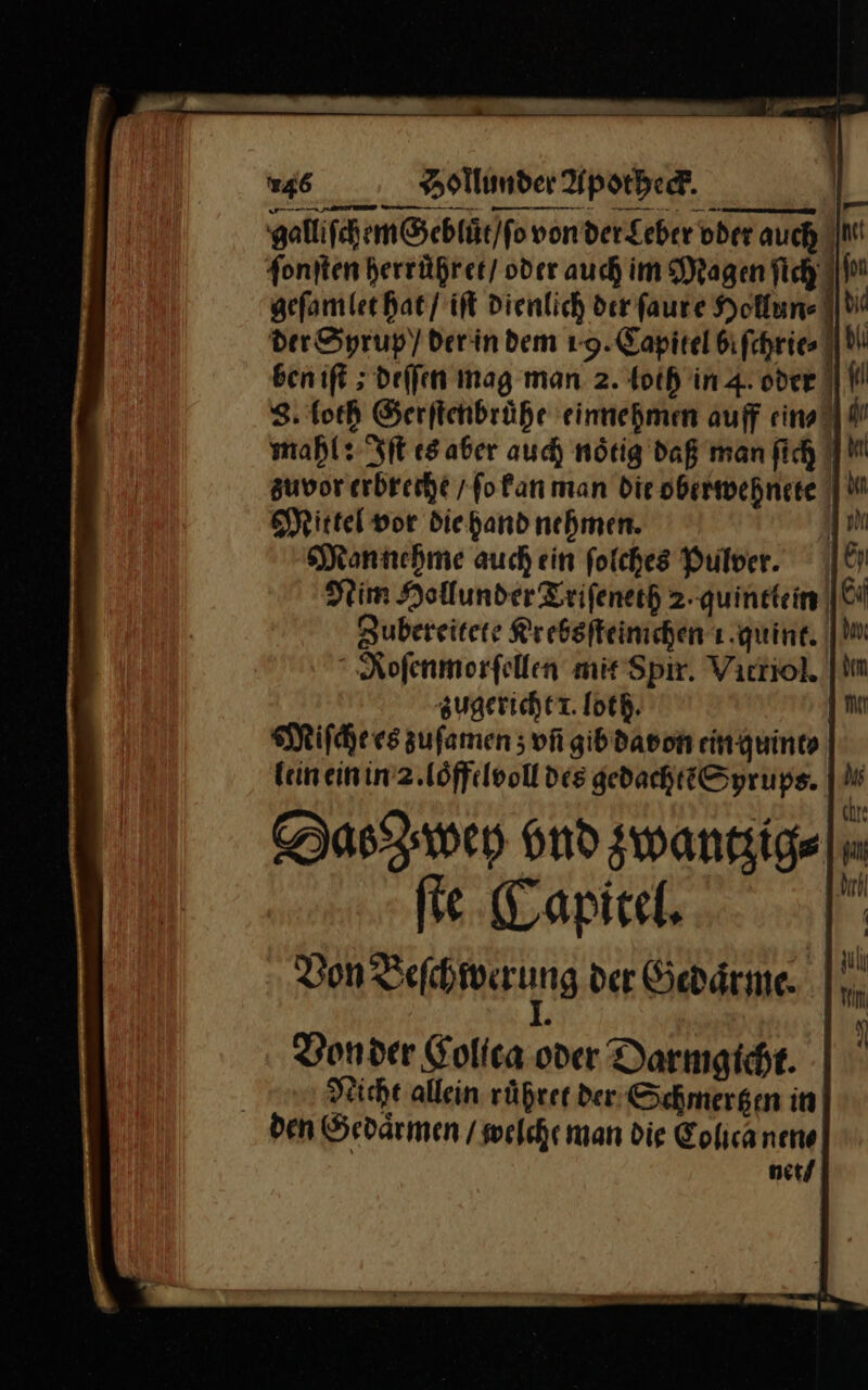 galliſchem Gebluͤt / ſo von der Leber oder auch ||M! ſonſten herruͤhret oder auch im Magen fich I geſamlet hat / iſt Dienlich der faure Hollun⸗ de der Syrup / der in dem 19. Capitel bifchries bil ben ift ; deſſen mag man 2. toth in 4. oder I N 8. loth Serftendrühe einnehmen auff ein⸗ mahl: Iſt esaber auch nötig daß man fich zuvor erbreche /fofan man Die obermwehnete Mittel vor die hand nehmen. Mannehme auch ein ſolches Pulver. Nim Hollunder Triſeneth 2.quintlein Zubereitete Krebsſteimchen ı quint. Roſenmorſellen mit Spir. Vitriol. zugericht 1. loth. | Miſche es zufamen ; vñ gib davon ein quint⸗ kein ein in 2. loͤffelvoll des gedachtẽ Syrups. Das wey ond zwantzig⸗ ſte Capitel. | Don Veſchwerung der Gedaͤrme |  Von der Golica oder Darmgicht. | Nicht allein rüßrer der, Schmergen in den Gedaͤrmen / welche man die Tolica nen⸗