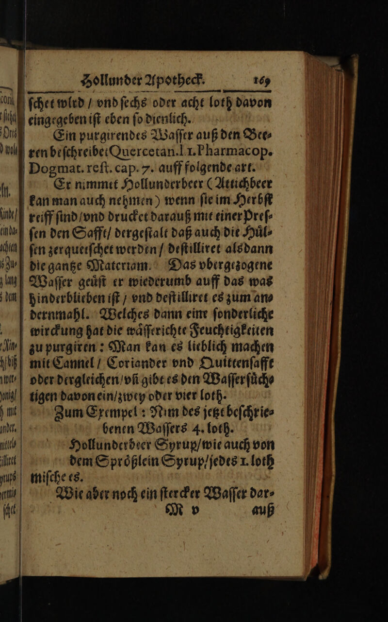 cork ſchet wird / vnd ſechs oder acht ‚acht foth davon if | eingegebenift eben ſo dienlich. Di | Ein purgirendes Waſſer auf den Bee⸗ ll genbefchreibetQuercetan.|r.Pharmacop. Dogmat.reft.cap. 7. auff folgende art. m | Er nimmit Hollunderbeer (Attichbeer a kan man auch nehmen) wenn fie im Herbſe ind] reiff ſind / vnd drucket darauß mit einer Preſ⸗ ind fen den Safft / dergeſtalt daß auch’ die Huͤl⸗ u) ſen zerqueiſchet werden / deftilliret alsdann | | Die gange Materiam Das vbergezogene | Waſſer geüft er wiederumb auff das was | m Binderblichen iſt / end deſtilliret es zum an⸗ dernmahl. Welches dann eine fonderliche wirckung hat die wäfferichte Feuchtigkeiten En zu purgiren: Man Ban es licblich machen IJeh mit Cannel / Coriander vnd Quittenfaffe | oder dergleichen / vñ gibt es den Waſſer ſuͤch⸗ nl tigen davon ein / zwey oder vier loth- in hm, Zum Erempel : Nim des jegebefchries ande | benen Waffers 4. loth. | u) Hollunderbeer Syrup / wie auch von il dem Spröplein Syrup/ ſedes 1. loth | miſche es. mi) Wie aber noch ein ſtercker Waſſer dar⸗ Rt N dv auß