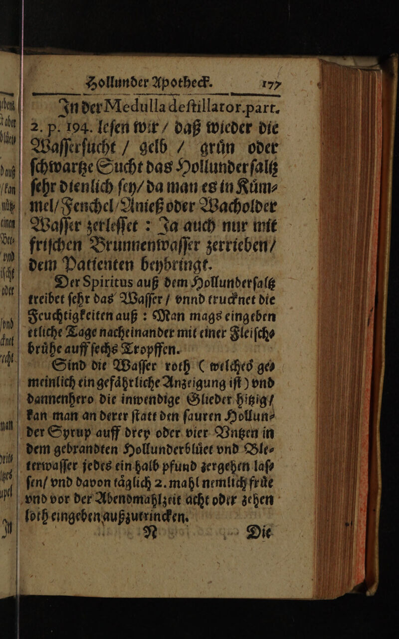 | In der Medulla deſtillator part. 2. p: 194. Iefen wir / daß wieder Die Waſſerſucht / gelb / gruͤn oder ſchwartze Sucht das Hollunderfalß fehr dienlich ſey / da man es in Kuͤm⸗ mel / Fenchel / Anieß oder Wacholder Waſſer zerleſſet: Ja auch nur mie friſchen Brunnenwaſſer zerrieben / dem Datienten beybringt. | Der Spiritus auß dem Sollunderfalg treiber fehr das‘ Waſſer / vnnd trucknet die Feuchtigkeiten auß: Man mags eingeben etliche Tage nacheinander mit einer Fleiſcho bruͤhe auff ſechs Tropffen. | Sind die Waffer roth C welched ge meinlich eingefäßtliche Anzeigung ift) vnd dannenhero die inwendige Glieder hitzig / Ban man an derer ſtatt den ſauren Hollun? der Syrup auff drey oder. vier Vntzen in dem gebrandten Hollunderblüce und Ble⸗ terwaſſer jedes ein halb pfund zergehen laß fen/ vnd davon täglich 2.mahl nemlich fruͤe ‚und vor der Abendmahlzeit acht oder schen U