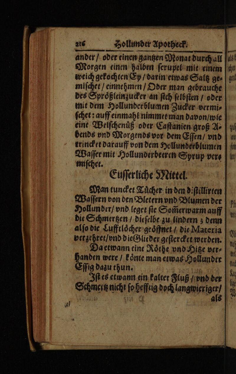 ander / oder einen gantzen Monat durch all Morgen einen halben ſerupel mit einem weich gekochten Ey / darin etwas Saltz ge⸗ miſchet / einnehmen / Oder man gebrauche Des Sproͤßlein zucker an ſich ſelbſten / oder mit dem Hollunderblumen Zucker vermi⸗ ſchet: auff einmahl nimmet man davon / wie eine Welſchenuͤß oder Caſtanien groß A⸗ bends vnd Morgends vor dem Effen/ vnd trincket darauff von dem Hollundeblume Waſſer mie Hollunderbeeren Syrup vere miſchet. Euſſerliche Mittel Man tuncket Tuͤcher in den diſtillirten Waſſern von den Bletern vnd Blumen der Hollunder / vnd leget ſte Som̃erwarm auff Die Schmertzen / dieſelbe zu lindern; denn alſo die Lufftloͤcher geoͤffnet / die Materia berzehret / vnd die Glieder geſtercket werden. Da etwann eine Roͤthe vnd Hitze ver⸗ Banden were / koͤnte man etwas Hollunder Eſſig dazu hun. 1 Iſt es etwann ein: alter Fluß / vnd ber Schmertz nicht ſo hefftig dech anwerno 3 9— iM a