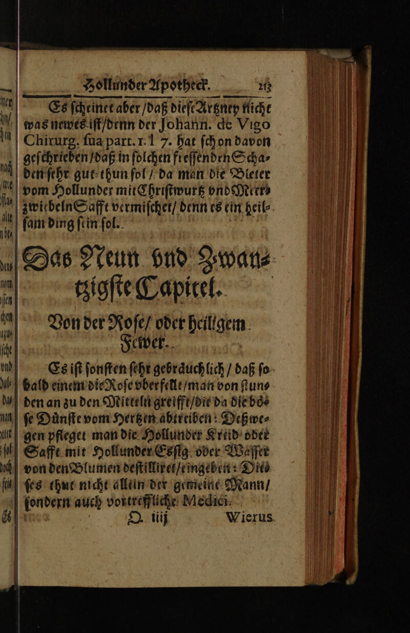 — — — — | Egfiheinetaber daß dieſe Argnep micht 1 | was neweg.ift/denn der Johann. de Vıgo IM | Chirurg. fua part.1:1 7. hat ſchon davon aefchrieben daß in folchen freſſenden Scha⸗ u den ſehr gut thun ſol / da man die Bleter vom Hollunder mit Chriſtwurtz vnd Meer⸗ ſu zwirbeln Safft vermiſchet / denn es ein heil⸗ M fam ding ftin’fol.. Das Neun vnd Iwanz tzigſte Capitet. Von der Roſe/ oder heillgem il Fewer. | m Esiftfonftenfeht.gebräuchlich / daß ſo hl Bald einem die Roſe vberfellt / man von ſtun⸗ Bl den an zu den Mitteln greifft / die da Biebös un fe Duͤnſte vom Hertzen abtreiben: Deßwe⸗ it | gen pfleget man die Hollunder Kreid oder Mi Safft mie Hollunder Esſig oder Waſſer | von den Blumen deſtilliret / ingeben Dis fol ſes thut nicht allein der gemeine Mann / ſondern auch vortreffliche Medici —J— O niij Wierus | |