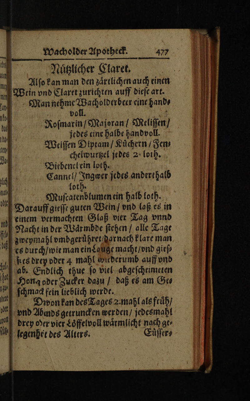 | | vol. | HE: Kofmarin/ Majoran! Meliſſen / jedes eine halbe Bandvoll. Weiſſen Diptam / Kuͤchern / Fen⸗ chelwurtzel jedes 2: loth. Bietbenelein loth. Cannel / Ingwer jedes anderthalb foth. | 2, Mufcarendlumenein halb loth. Dar auff gieſſe guren Wein] ond laß es in einem vermachten Glaß vier Tag vnnd Nacht in der Waͤrmbde ſtehen / alle Tage zweymahl vmbgeruͤhret dar nach klare man Res durch / wie man ein Lauge macht / vnd gieſ⸗ es drey oder 4 mahl miederumb auff vnd ab. Endlich thue fo viel abgeſcheimeten NHona oder Zucker dazu / daß es am Ge⸗ ſchmag fein lieblich werde. Dbpon kan des Tages 2.mahl als fruͤh / nd Abında getruncken werden / jedesmahl drey oder vier Loͤffelvoll waͤrmlicht nach ge⸗ egenhet des Alters: Euͤſſer⸗