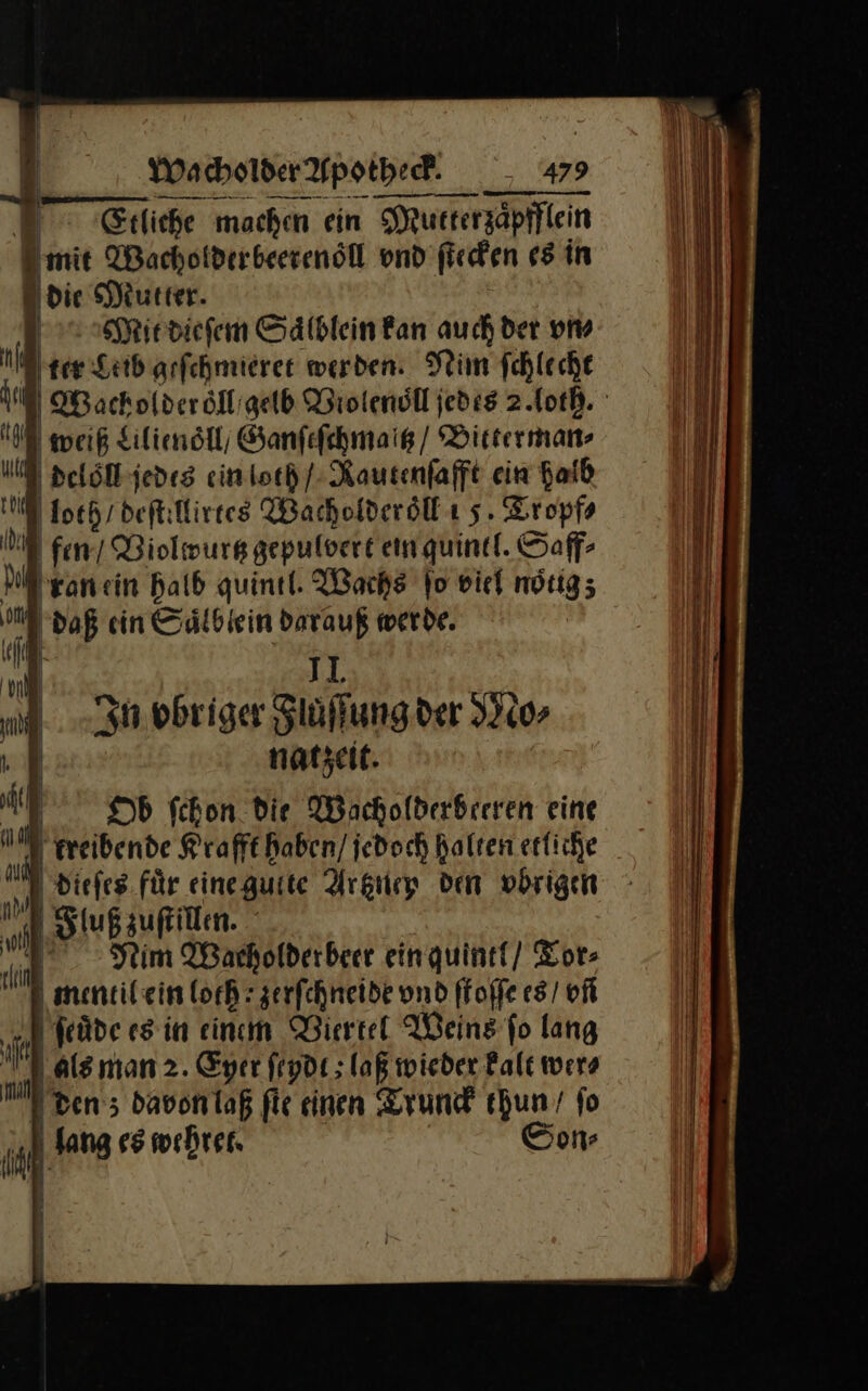 | | Etliche machen ein Mutterzaͤpfflein ‚mit Wachotderbeerenöll vnd ſtecken 65 in die Mutter. / Mit dieſem Sälblein fan auch der vn⸗ il ter Leib geſchmieret werden. Nim fchleche MWacholderoͤll gelb Biolenoͤll jedes 2. loth. NE weiß Lilienoͤll / Ganſeſchmaltz / Bitterman⸗ deloͤll jedes ein loth / Rautenſafft ein Haid N loth / deſtillirtes Wacholder oͤll 5. Tropf⸗ U fen’ Violwurtz gepulvert ein quintl. Saff⸗ ran ein halb quintl. Wache fo viel nötig; daß ein Saͤlblein darauß werde. II. In vbriger Fluͤſſung der Mo⸗ natzeit. Ob ſchon die Wacholderberren eine treibende Krafft haben / jedoch halten etliche dieſes für eineguite Artzney den vbrigen Fluß zuſtillen. | Nim Wacholderbeer ein quintl / Tor⸗ mentil ein lothzerſchneide vnd ſtoſſe es / of ſeuͤde es in einem Viertel Weins fo lang als man 2. Eyer ſeydt; laß wieder kalt wer⸗ I den; davon laß ſie einen Trunck Ya ’ fo on⸗