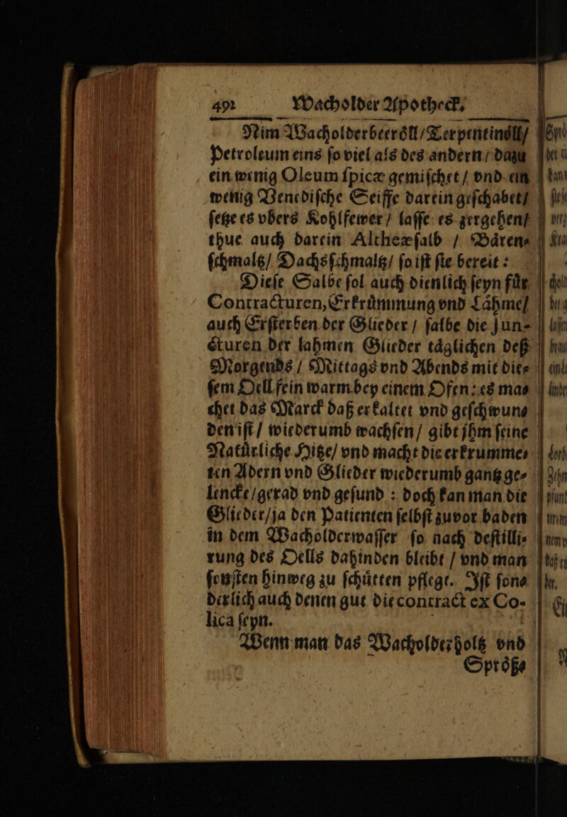 Nim Wacholderbeeroͤll / Terpentinöll / Petroleum eins ſo viel als des andern dag It“ ein wenig Oleum ſpica gemiſchet / vnd ein ia wenig Venediſche Seiffe darein geſchabet I In ſetze es vbers Kohlfewer / laſſe es zergehen/ un) thue auch darein Altheæſalb / Baͤren⸗ Im ſchmaltz / Dachsſchmaltz / foiftflebereie: | : Dieſe Salbe fol auch dienlich ſeyn für, || de Contracturen, Erkruͤmmung vnd Laͤhme / jdn auch Srfierben.der Glieder / falbe die Jun- || lin eturen Dir lahmen Glieder täglichen dep || Im Morgends / Mittags ond Abends mic dies | un em Oell fein warm bey einem Ofen es maa || lv eher Das Marck Daß er kaltet vnd gefchwung | den iſt wiederumb wachſen / gibt jhm feine | Natürliche Hitze / vnd macht die erkrumme⸗ ten Adern und Glieder wiederumb gantz ge⸗ lencke / gerad vnd geſund: doch kan man die Glieder / ja den Patienten ſelbſt zuvor. baden in dem Wacholderwaſſer fo nach deſtilli⸗ rung des Dells dahinden bleibe / / vnd man fonjten hinweg zu ſchuͤtten pflege. Iſt fon | Dirlich auch denen gut diecontradt ex Co- lica fryn. | ) Wenn man das Wachofderholg vnd . Spröße