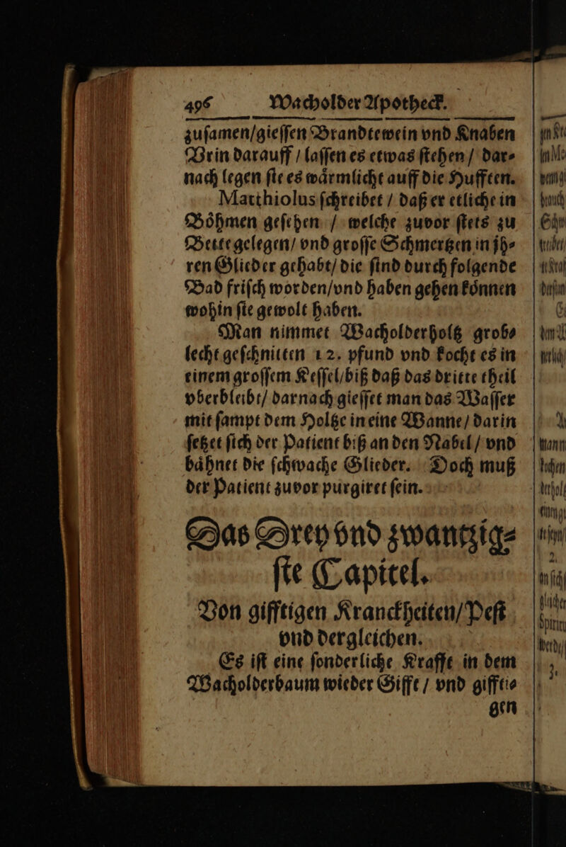 zufamen/gieffen‘® Brandtewein und Knaben Brindarauff / laſſen es etwas ſtehen dar» | nach legen ſie es waͤrmlicht auff die Hufften. Matthiolus ſchreibet / daß er etliche in Boͤhmen geſehen / welche zuvor ſtets zu Bette gelegen / vnd groſſe —— in jh⸗ Dad friſch worden/und haben gehen koͤnnen wohin fie gewolt haben. Man nimmer Wacholderholg grob⸗ lecht gefehniten 12. pfund vnd Roche es in einem groſſem Keſſel / biß daß das dritte theil vberbleibt / darnach gieſſet man das Waſſer mit ſampt dem Holtze in eine Wanne / darin ſetzet ſich der Patient biß an den Nabel / vnd baͤhnet die ſchwache Glieder. Doch muß der Patient zuvor purgiret ſein. Das Drey vnd zwantʒig⸗ ſte Capitel. Von gifftigen Kranckheiten / Peſt vnd dergleichen. Es iſt eine fonderliche Krafft in dem Wacholderbaum wieder Gifft / vnd giffti⸗ gen