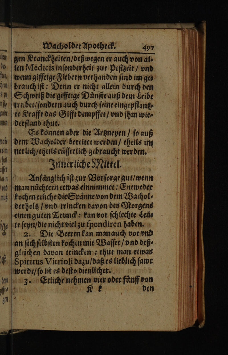 gen Rrancheiten/deßmegen er auch von al len Medicis inſonderheit zur Peſtzeit / vnd wenn gifftige Fiebern verhanden find im ge⸗ brauch iſt: Denn er nicht allein durch den Schweiß die gifftige Duͤnſte auß dem Seibe treibet / ſondern auch durch feine eingepflantz⸗ te Krafft das Gifft dempffet / vnd jhm wie⸗ derſtand thut. Es koͤnnen aber die Artzneyen / ſo auß dem Wacholder bereitet werden / theils ing nerlich / theils cuͤſſer lich gebraucht werden. Innerliche Mittel. Anfaͤnglich iſt zur Worforge gut / wenn man nuͤchtern etwas einnimmet: Entweder kochen etliche die Spaͤnne von dem Wachol⸗ derholtz / vnd trincken davon des Morgens einen guten Trunck: kan vor ſchlechte Seile te ſeyn / die nicht viel zu ſpendiren haben. 2. Die Beeren kan man auch vor vnd an ſich ſelbſten kochen mit Waſſer / vnd deß⸗ gleichen davon trincken; thut man etwas Spiritus Vitrioli dazu / daß es lieblich far werde / ſo iſt es deſto dienlicher. 3. Etliche nehmen vier oder fuͤnff von Ke den