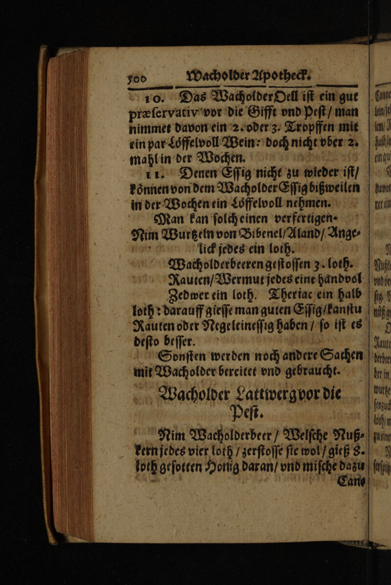 0. Das Wacholder Oell iſt ein gut prefervativwor die Gifft vnd Peſt / man nimmet davon ein 2.oder 3. Tropffen mie ein par Loͤffelvoll Wein: doch nicht ober 2 mahl in der Wochen. 11. Denen Effig nicht zu wieder iſt / koͤnnen von dem Wacholder Eſſig bißweilen in der Wochen ein Loͤffelvoll nehmen. Man kan ſolch einen verfertigen · Kim Wurtz ein von Bibenel / Aland / Ange⸗ iick jedes ein Tor. Wacholderbeeren geſtoſſen 3: loth. Rauten / Wermut jedes eine handvol Zedwer ein loch. Theriac ein halb loth: darauff gieſſe man guten Eſſig kanſtu Rauten oder Negeleineſſig haben 7 fo iſt es deſto beſſet. Sonſten werden noch andere Sachen mit Wacholder bereitet vnd gebraucht. Wacholder Lattwergvor die Peſt. Nim Wacholderbeer / Welſche Nuß⸗ kern jedes vier loth / zerſtoſſe fie wol / gieß 8. loth geſotten Honig daran / und miſche dazu | Eany —— ‚ Can halb enau $ gecam