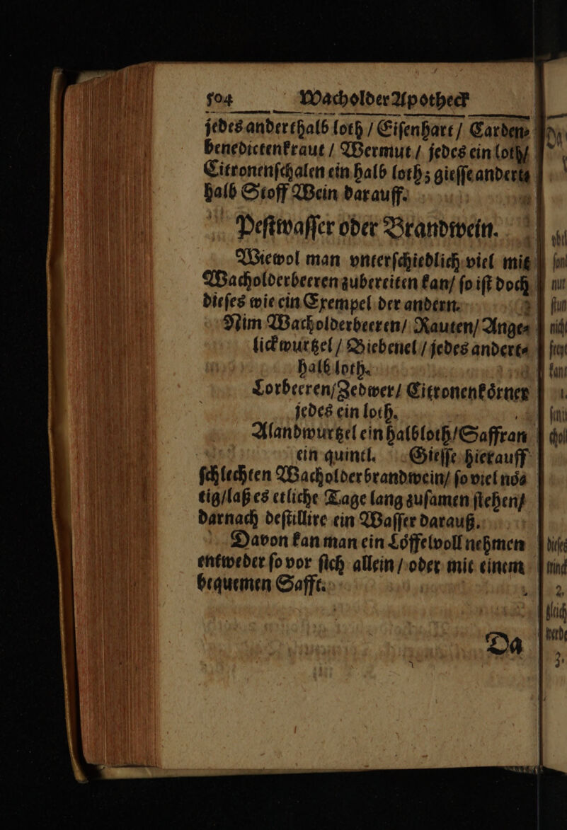 | — M | Peſtwaſſer oder Brandivein. | „ Wiewol man vnterſchiedlich viel mie Ion Wacholderbeeren zubereiten kan ſo iſt doch. Fi nu diefes wie cin Cxempel der anderer. u al fun Nim Warholderbeeren/ Rauten / Anges I nit lickwurtzel / Biebenel/jedesanderes Hi halb loth. ad Lorbeeren / Zedwer / Eitronenkörner | 'ı jedes ein loch. en Handwurgeleinhalbloch/Saffran | du ein quind. Gieſſe hierauff fchlechten Wachofderbrandmein/fonieinda tig / laß es etliche Kage langaufamen ſtehen/ darnach deſtillire ein Waſſer darauß Davon kan man ein Loffelvoll nehmen entweder ſo vor ſich allein / oder mic einem | bequemen Saffe:
