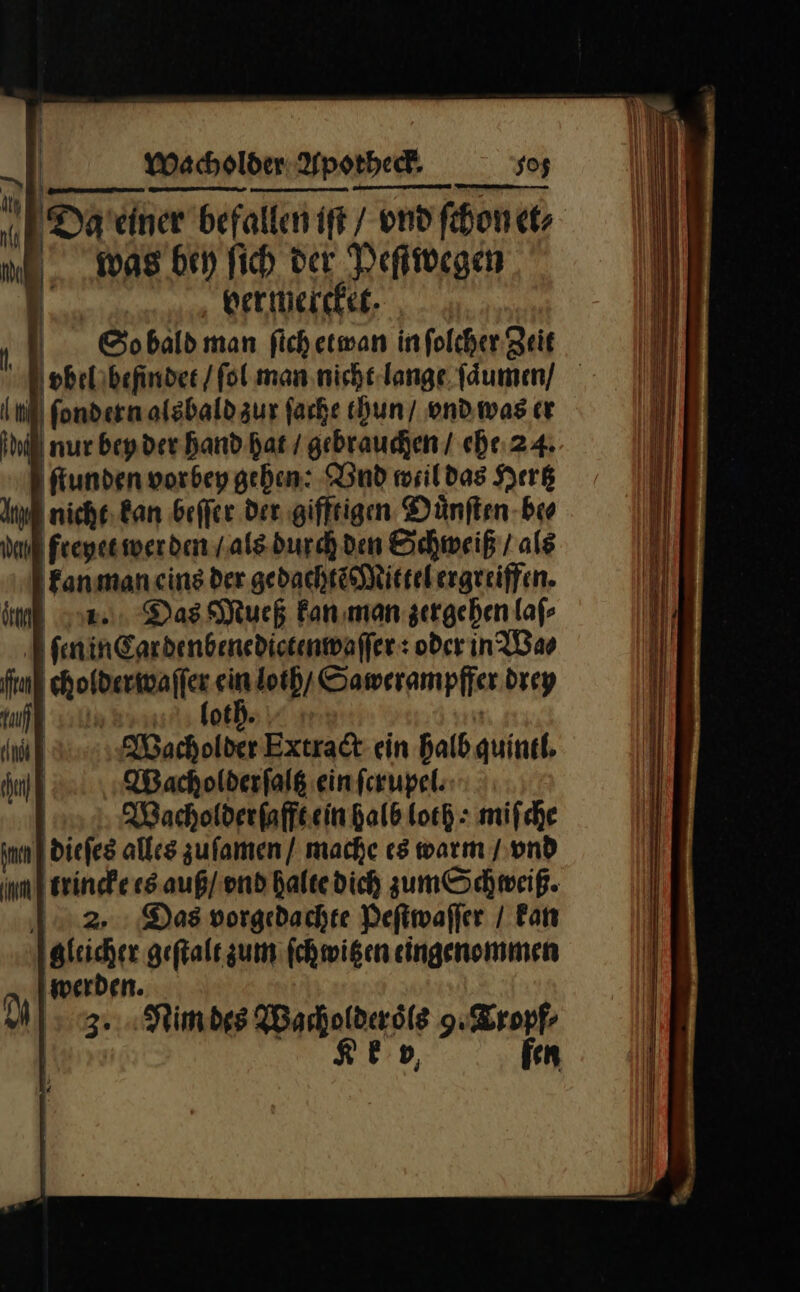 nn J Da’ciner befallen ift / end ſchon et⸗ was bey fich, der Peſtwegen 1 bermiercker. Sodobald man ſich etwan infolcher Zeit S dtp il) ſondern alsbald zur farbe thun / vnd was cr il nur beyder hand Bat / gebrauchen / ehe 24. I fiunden vorbey geben: Vnd weil das Hertz nicht kan beffer der gifftigen Dünften-bro Freyet wer den / als durch den Schweiß / ale kanman eins der gedachtẽ Mittel ergreiffen. oe. Das Mueß kan man zergehen laſ⸗ ſen in Car denbenedictenwaſſer: oder in Wa⸗ irn — ein loth / Sawerampffer drey | oth m ; Wacholder Extradt ein bald quinel. Wacholderfalß einfcrupel: | Macholderfaffeein halb loch: mifche nm} diefes alles zuſamen / mache es warm / vnd nm erinde es auß / vnd halte dich zum Schweiß. 12.2, Das vorgedachte Peſtwaſſer / Fan gleicher geſtalt zum fchmigen eingenommen A ‚werden. NM] 3... Nimdes Wacholder oͤls 9. Tropf⸗ Re fen