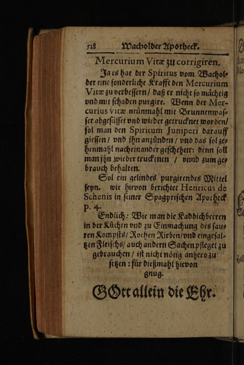 ui Mercurium Vitz $corrigiren. || li Ja es har der Spiritus vom Wachofe —P der eine ſonderliche Krafft den Mercurium Vitæ zu verbeſſern / daß er nicht ſo maͤchtig vnd mit ſchaden purgire. Wenn der Mer- curius vitæ ntunmahl mit Brunnenwaſ⸗ ſer abgeſuͤſſet vnd wieder getrucknet worden/ fol man den Spiritum Juniperi darauff gieſſen / vnd jhn anzünden/ vnd Das fol ze⸗ henmahl nacheinander geſchehen: denn ſoll man jhn wieder truckenen / vnnd zum ge⸗ brauch behalten. Sol ein gelindes purgirendes Mittel ſeyn. wie hievon berichtet Henricus de Schenis in ſeiner Spagyriſchen Apotheck Ol ol „4 hu R Endlich: Wie mandie Raddichbreren —0 in der Küchen vnd zu Einmachung dis ſau⸗ | ten Kompſts / Rothen Rieben / vnd eingefal- | tzen Fleiſchs / auch andern Sachen pfleget zu gebrauchen / iſt nicht noͤtig anhero zu 9 ſetzen: fuͤr dießmahl hievon | &amp; gnug. | GOtt allein die Ehr.