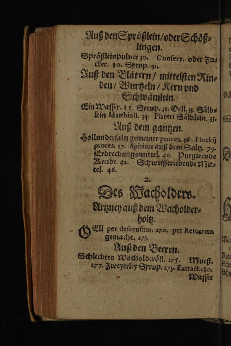 Auß den Sproͤßlein / oder Schoͤß⸗ lingen. Sprößleinpulver zo. Confery.. oder Zu⸗ cker. 30. Sprup.gı, Auß den Blat ern / mittelſten Kin den / Wurtzeln / Kern vnd Schwaͤmlein Ein Waſſer. 31. Syrup. z. Oell z3. Saͤlb⸗ kin Matthioli. 34. Plateri Sälbleün. 35, |£ Aug den gansen. Hollunderſaltz gemeiner proces, 36 Finckij poces 37. ‚Spiritus auß dem Sälg. 79. Erbrechungsmittel. 40. Purgirende Kreide. 42. Schwerßtrebende HTıt tel. 46. Se⸗ Wacholdew. Artzuey auß dem Wacholder⸗ holtz. H= per defcenfum,:2zo, pet Retosrum gemacht, 273. Außden Beeren: Schlechtes Wacholderoͤll 277. Mueß. 277. Zweyerley Syrup. 279. ExXtra&amp;kıso, £ WMaſſer