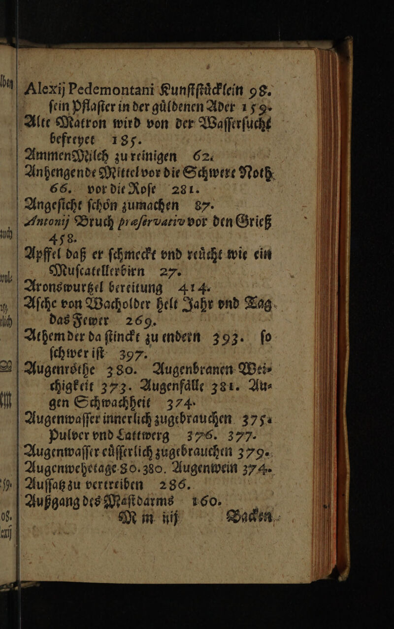 Alexij Pedemontani Kunſtſtuͤcklein 98. fein Pflaſter in der güldenen Ader 159» Alte Matron wird von der Waſſerſucht Ä befreyet 185. Ammen Muilch zureinigen 62: Andengende Mittelvor die Schwere Noth 65. vor die Roſe 281. Angeſicht fchön zumachen 87. Antonij Bruch prefervarivnor dein Grieß 458. Apffel daß er ſchmeckt ond reuͤcht wie ein Muſcatellerbirn 27. Aronswurtzel bereitung 414 Aſche ron Wacholder Belt Jahr ond Tag. Das Fewer 269. Athem der da ſtinckt zu endern 393. fo ſchwer iſt 397. Augenrothe 380. Augenbranen Wei⸗ chigkeit 373. Augenfaͤlle 381. Au⸗ gen Schwachheit 374 Augenwaſſer innerlich zugebrauchen 375% Pulver vnd Lattwerg 378. 377. Augenwaſſer euͤſſer lich zugebrauchen 379. Augenwehetage 80. 380. Augenwein 374. 9. Auſſatz zu vertreiben 286. Außgang des Maſtdarms 1:60. | J — m iij Baden: