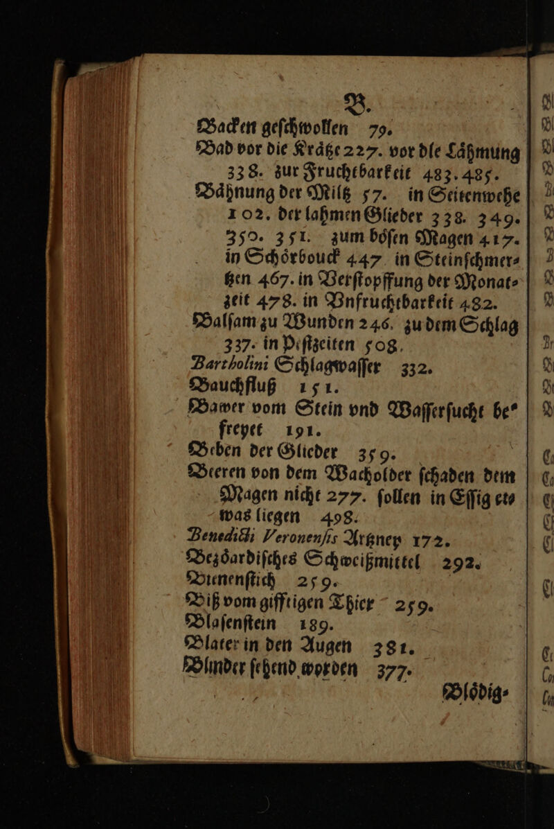 B. Backen geſchwollen 79. Dad vor Die Kraͤtze 227. vor dle Lähmung 338. sur Fruchtbarkeit 483.485. Baͤhnung der Milk 57. in Seitenwehe 102. der lahmen Ölieder 338. 349. 352. 351. zumböfen Magen 417. in Schörboud 447 in Steinfchmers Ben 467. in 'Berftopffung der Monat: zeit 478. in Dnfruckebarkeit 482. Balſam zu Wunden 246. zu dem Schlag 337. in Peſtzeiten 508 Zartholini Schlagwaſſer 332. Bauchfluß 151. fregee 191. Beben der Glieder 359: Beeren von dem Wachofder fchaden dem Magen nicht 277. follen in Effig et⸗ was liegen 498: Benediöhi Veronenſic Artzney 172. Bezoͤardiſches Schweißmictel 292. Bienenſtich 259. | Biß vom gifftigen Thier 2509. Blaſenſtein 139. Blater in den Augen 381. Blinder ſehend worden 377. 2m — Zr sry &gt;222%3